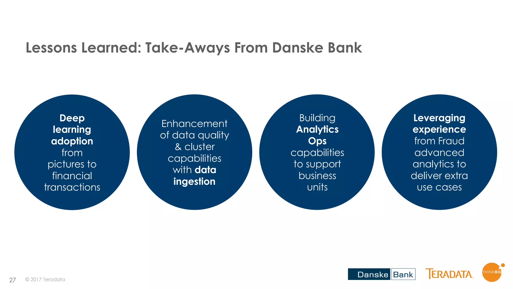27
Lessons Learned: Take-Aways From Danske Bank
Deep
learning
adoption
from
pictures to
financial
transactions
Enhancement
of data quality
& cluster
capabilities
with data
ingestion
Building
Analytics
Ops
capabilities
to support
business
units
Leveraging
experience
from Fraud
advanced
analytics to
deliver extra
use cases
© 2017 Teradata
 