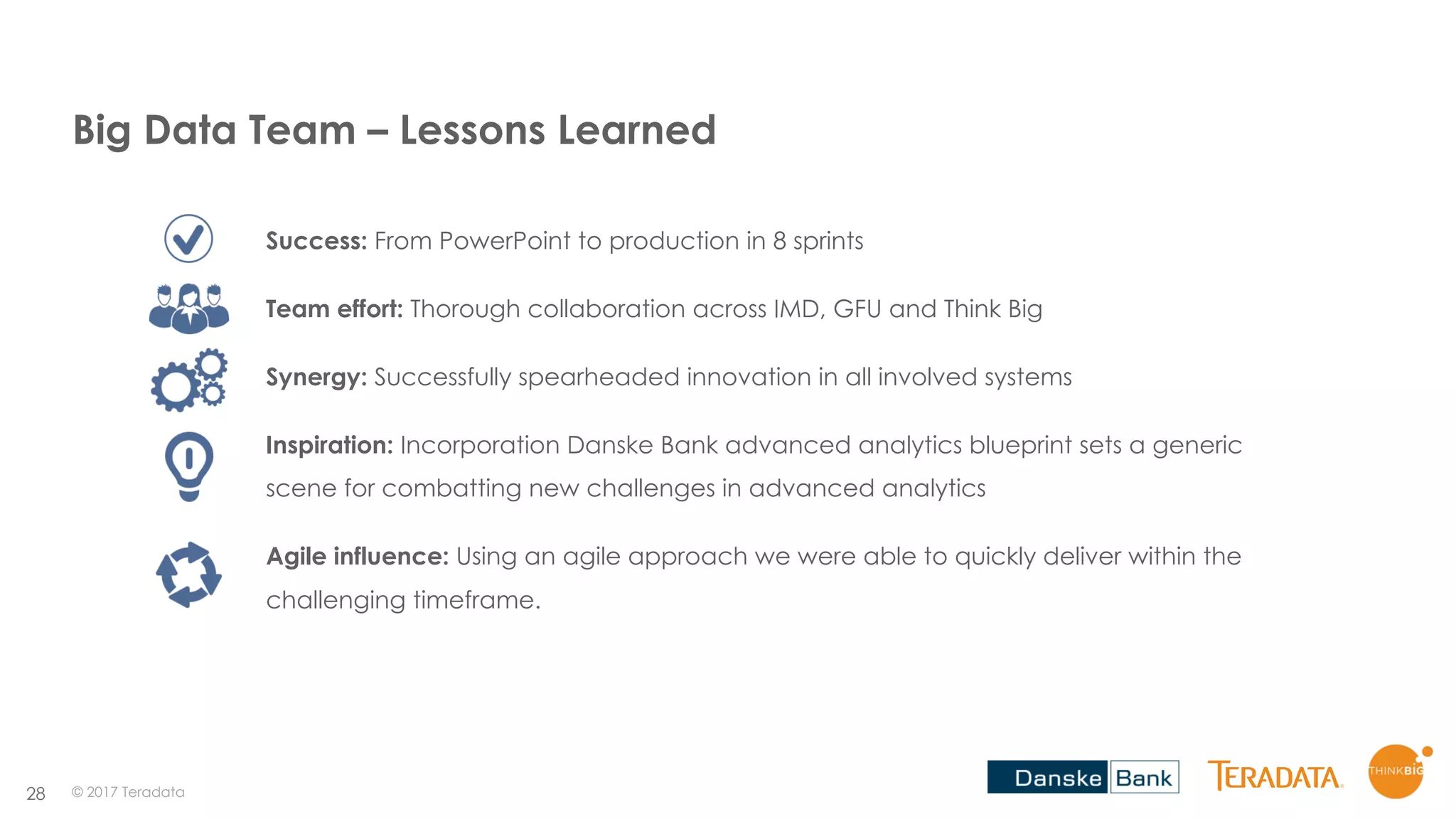 28
Success: From PowerPoint to production in 8 sprints
Team effort: Thorough collaboration across IMD, GFU and Think Big
Synergy: Successfully spearheaded innovation in all involved systems
Inspiration: Incorporation Danske Bank advanced analytics blueprint sets a generic
scene for combatting new challenges in advanced analytics
Agile influence: Using an agile approach we were able to quickly deliver within the
challenging timeframe.
© 2017 Teradata
Big Data Team – Lessons Learned
 