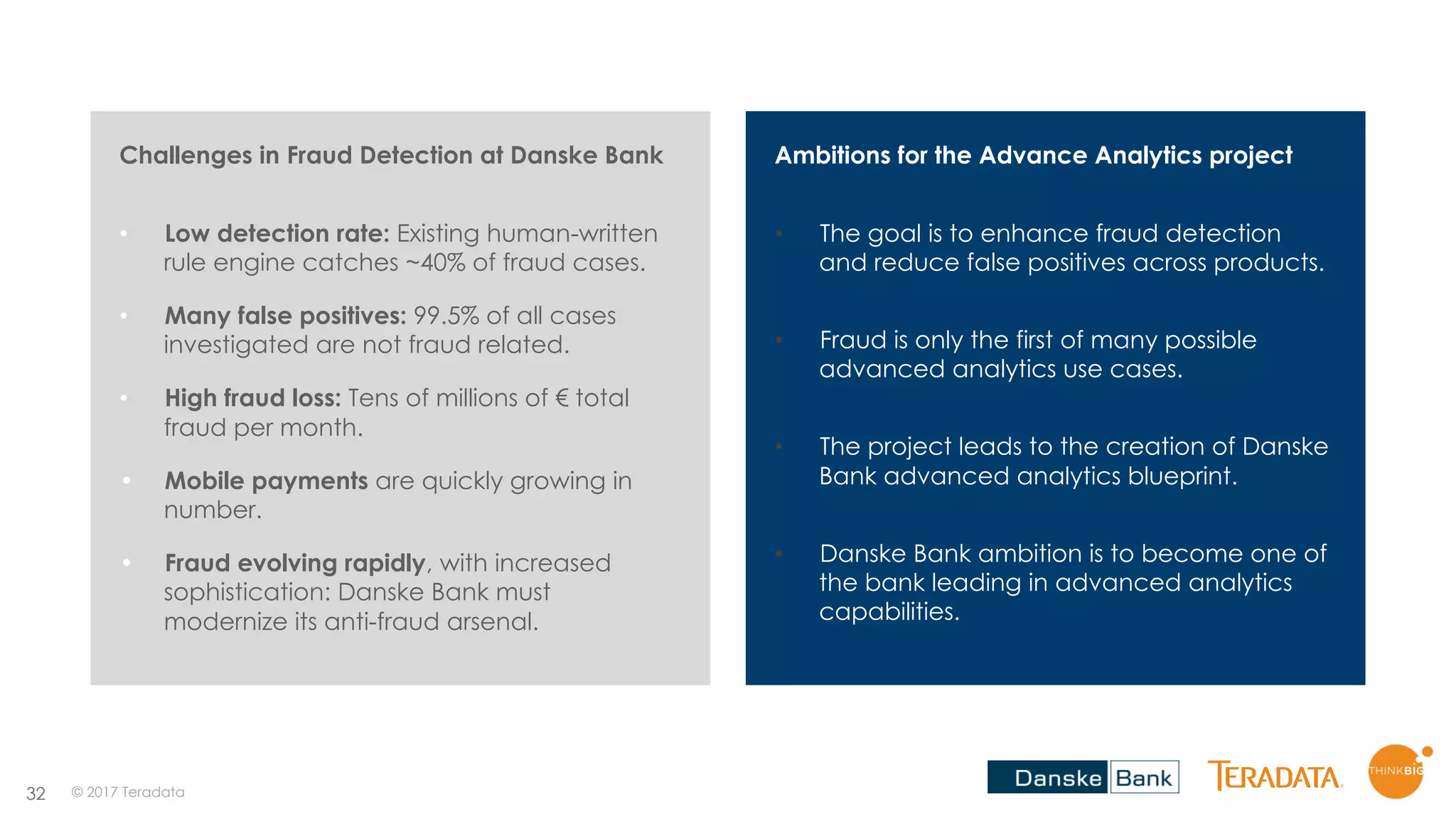 32
Ambitions for the Advance Analytics project
• The goal is to enhance fraud detection
and reduce false positives across products.
• Fraud is only the first of many possible
advanced analytics use cases.
• The project leads to the creation of Danske
Bank advanced analytics blueprint.
• Danske Bank ambition is to become one of
the bank leading in advanced analytics
capabilities.
Challenges in Fraud Detection at Danske Bank
• Low detection rate: Existing human-written
rule engine catches ~40% of fraud cases.
• Many false positives: 99.5% of all cases
investigated are not fraud related.
• High fraud loss: Tens of millions of € total
fraud per month.
• Mobile payments are quickly growing in
number.
• Fraud evolving rapidly, with increased
sophistication: Danske Bank must
modernize its anti-fraud arsenal.
© 2017 Teradata
 