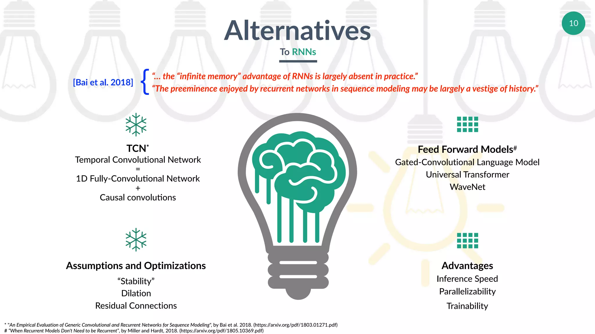 10
Alternatives
To RNNs
TCN*	
Temporal Convolutional Network
=
1D Fully-Convolueonal Network
+
Causal convolueons
Assumptions and Optimizations	
“Stability”
Dilation
Residual Connections
Advantages	
Inference Speed
Parallelizability
Trainability
Feed Forward Models#	
Gated-Convolutional Language Model
Universal Transformer
WaveNet
ù
ù


* "An Empirical Evaluation of Generic Convolutional and Recurrent Networks for Sequence Modeling", by Bai et al. 2018. (https://arxiv.org/pdf/1803.01271.pdf)
# “When Recurrent Models Don't Need to be Recurrent”, by Miller and Hardt, 2018. (https://arxiv.org/pdf/1805.10369.pdf)
“… the “infinite memory” advantage of RNNs is largely absent in practice.”
“The preeminence enjoyed by recurrent networks in sequence modeling may be largely a vestige of history.”
[Bai et al. 2018]
｛
 