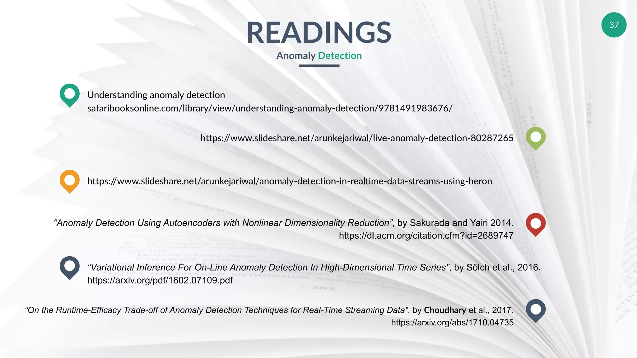 37
READINGS
Anomaly Detection
Understanding anomaly detection
safaribooksonline.com/library/view/understanding-anomaly-deteceon/9781491983676/
https://www.slideshare.net/arunkejariwal/anomaly-detection-in-realtime-data-streams-using-heron
“Variational Inference For On-Line Anomaly Detection In High-Dimensional Time Series”, by Sölch et al., 2016.
https://arxiv.org/pdf/1602.07109.pdf
https://www.slideshare.net/arunkejariwal/live-anomaly-detection-80287265
“Anomaly Detection Using Autoencoders with Nonlinear Dimensionality Reduction”, by Sakurada and Yairi 2014.
https://dl.acm.org/citation.cfm?id=2689747
“On the Runtime-Efficacy Trade-off of Anomaly Detection Techniques for Real-Time Streaming Data”, by Choudhary et al., 2017.
https://arxiv.org/abs/1710.04735
 