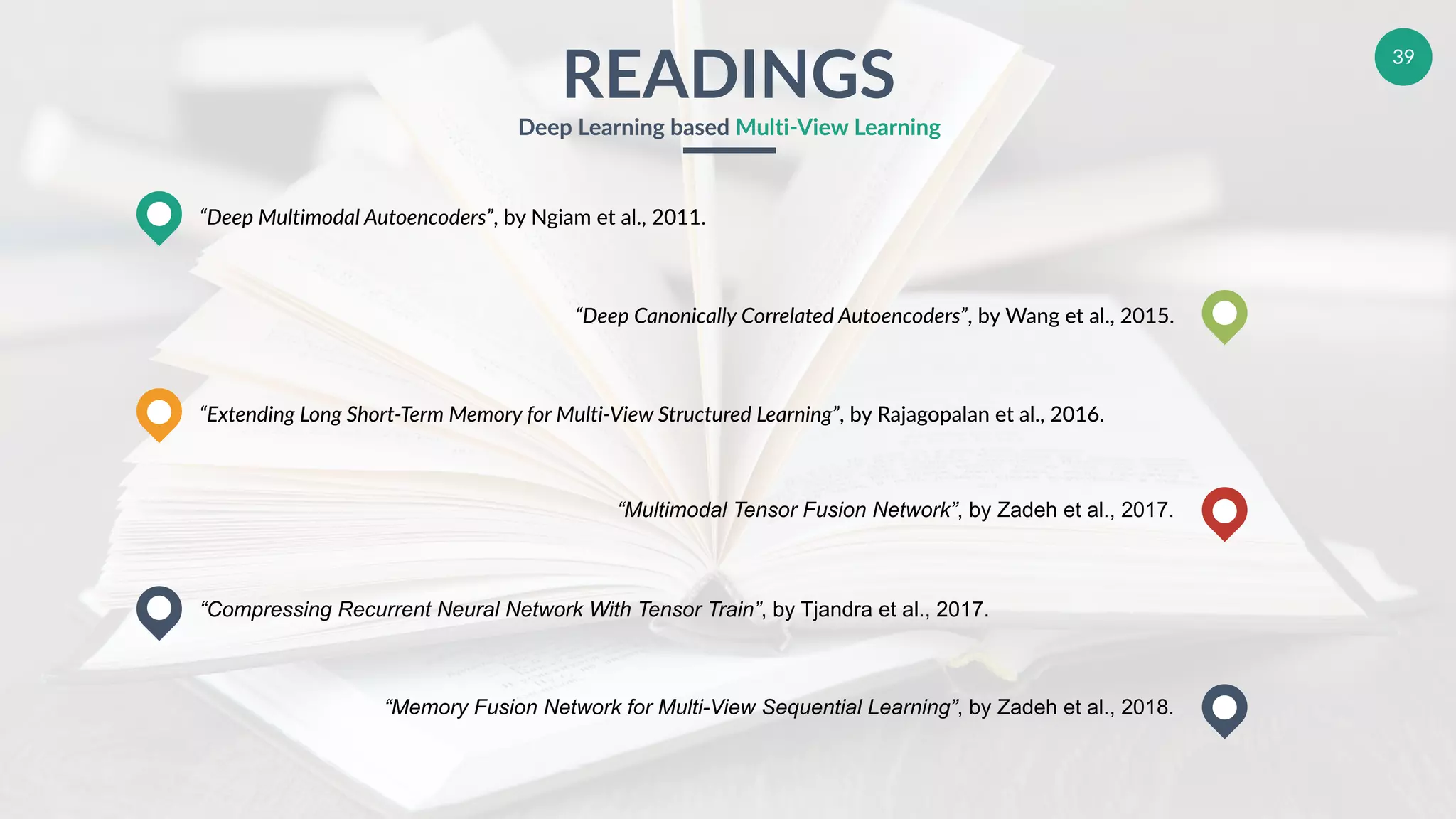 39
READINGS
Deep Learning based Multi-View Learning
“Deep Multimodal Autoencoders”, by Ngiam et al., 2011.
“Extending Long Short-Term Memory for Multi-View Structured Learning”, by Rajagopalan et al., 2016.
“Compressing Recurrent Neural Network With Tensor Train”, by Tjandra et al., 2017.
“Deep Canonically Correlated Autoencoders”, by Wang et al., 2015.
“Multimodal Tensor Fusion Network”, by Zadeh et al., 2017.
“Memory Fusion Network for Multi-View Sequential Learning”, by Zadeh et al., 2018.
 