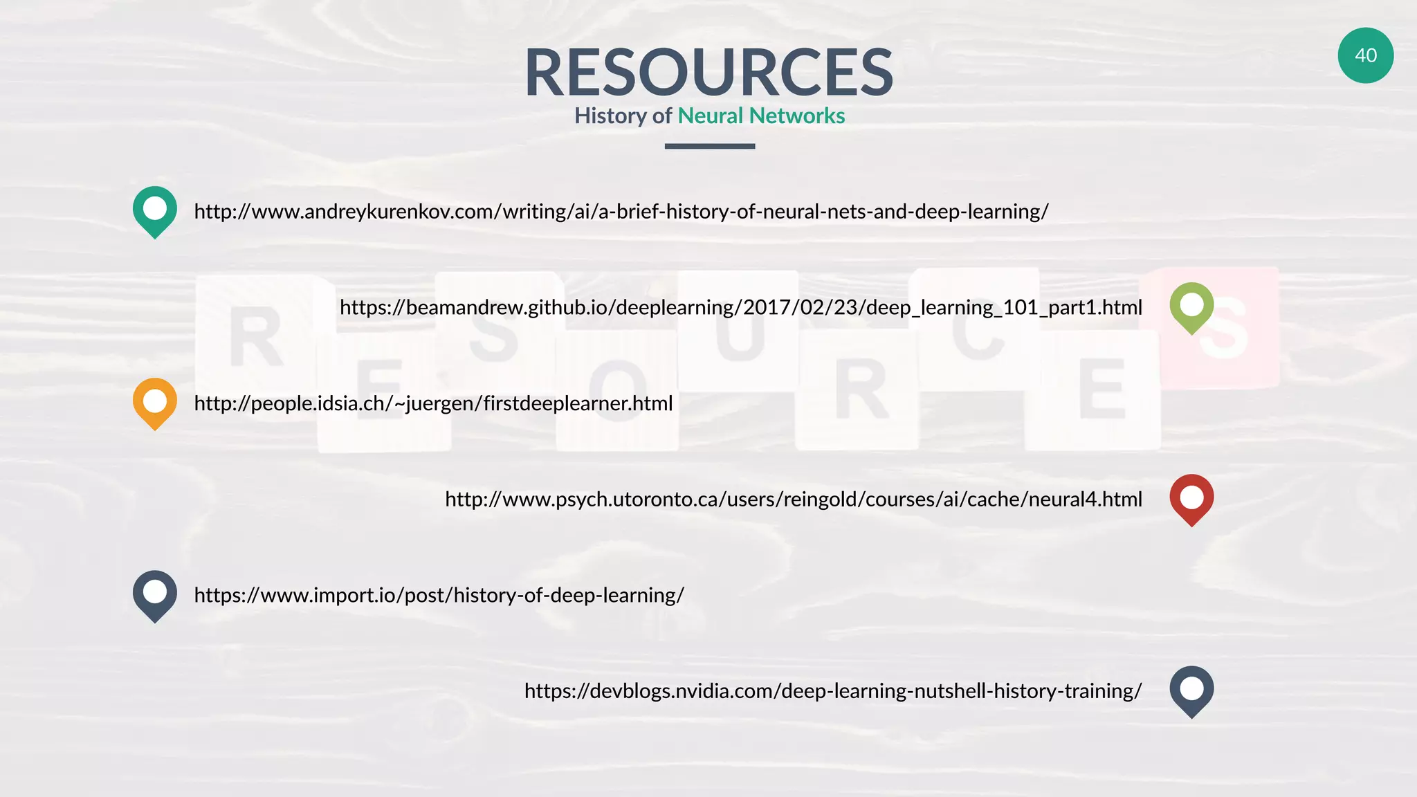 40
RESOURCESHistory of Neural Networks
http://www.andreykurenkov.com/writing/ai/a-brief-history-of-neural-nets-and-deep-learning/
http://people.idsia.ch/~juergen/firstdeeplearner.html
https://www.import.io/post/history-of-deep-learning/
https://beamandrew.github.io/deeplearning/2017/02/23/deep_learning_101_part1.html
http://www.psych.utoronto.ca/users/reingold/courses/ai/cache/neural4.html
https://devblogs.nvidia.com/deep-learning-nutshell-history-training/
 