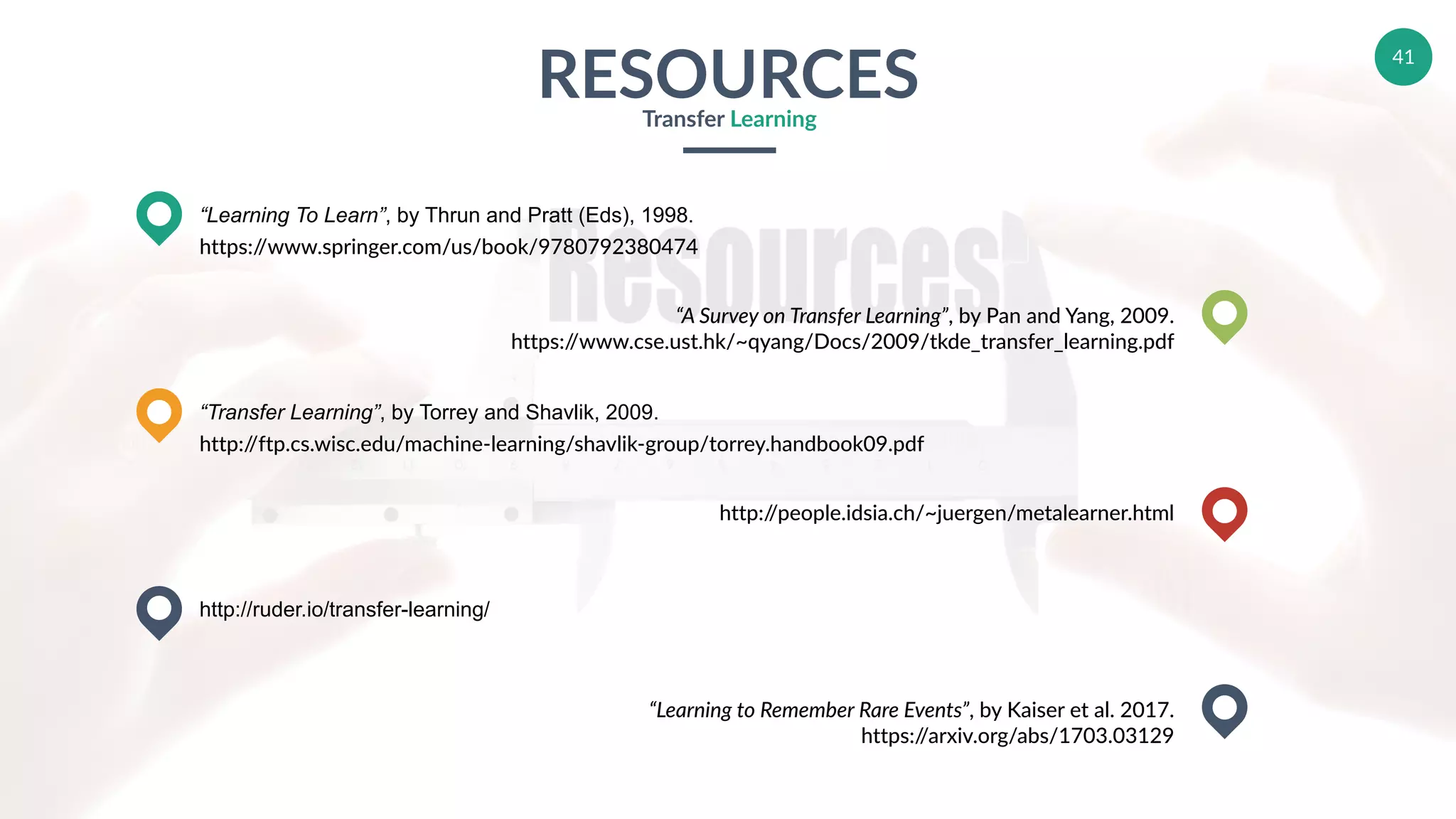 41
RESOURCESTransfer Learning
“Learning To Learn”, by Thrun and Pratt (Eds), 1998.
https://www.springer.com/us/book/9780792380474
“Transfer Learning”, by Torrey and Shavlik, 2009.
http://ftp.cs.wisc.edu/machine-learning/shavlik-group/torrey.handbook09.pdf
http://ruder.io/transfer-learning/
“A Survey on Transfer Learning”, by Pan and Yang, 2009.
https://www.cse.ust.hk/~qyang/Docs/2009/tkde_transfer_learning.pdf
http://people.idsia.ch/~juergen/metalearner.html
“Learning to Remember Rare Events”, by Kaiser et al. 2017.
https://arxiv.org/abs/1703.03129
 