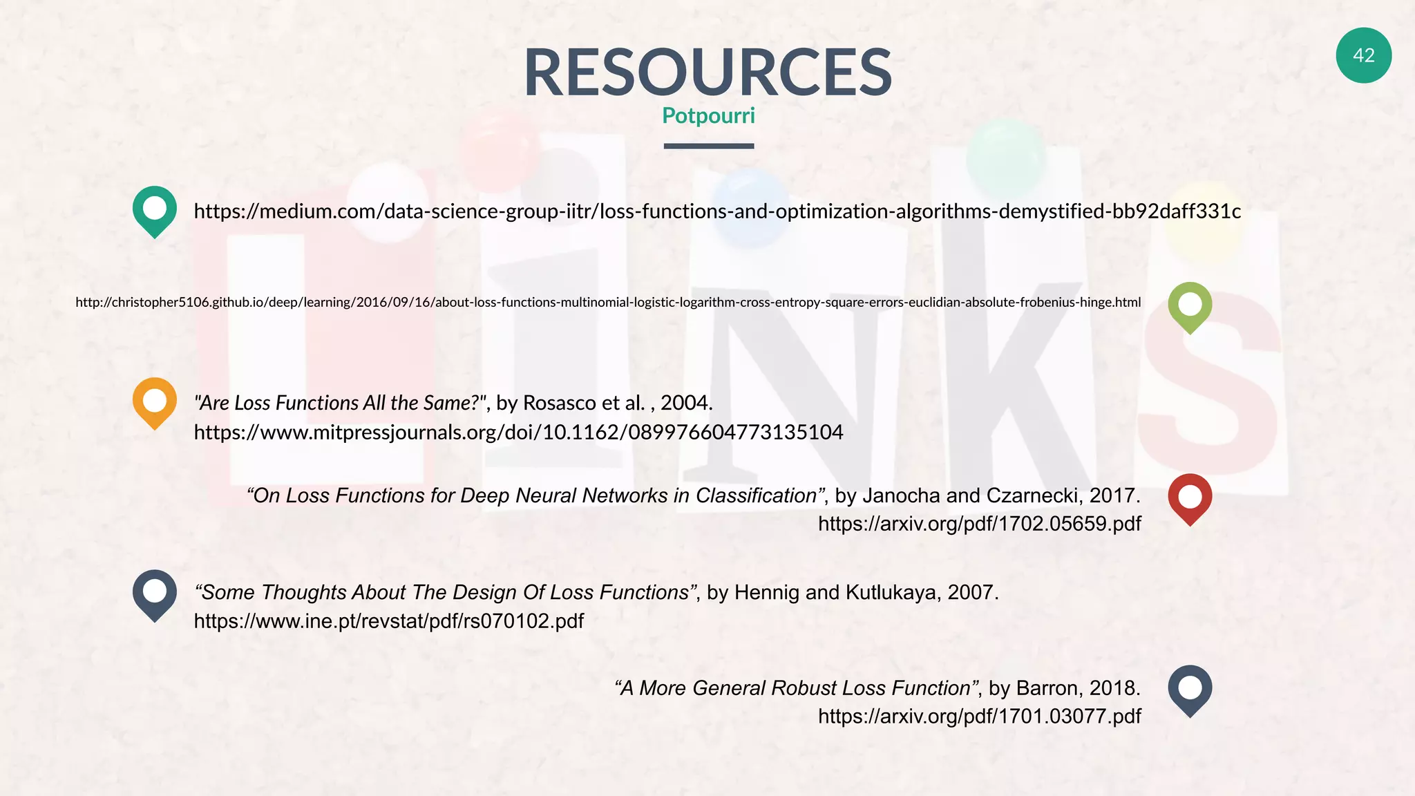 42
RESOURCESPotpourri
https://medium.com/data-science-group-iitr/loss-functions-and-optimization-algorithms-demystified-bb92daff331c
"Are Loss Functions All the Same?", by Rosasco et al. , 2004.
https://www.mitpressjournals.org/doi/10.1162/089976604773135104
“Some Thoughts About The Design Of Loss Functions”, by Hennig and Kutlukaya, 2007.
https://www.ine.pt/revstat/pdf/rs070102.pdf
http://christopher5106.github.io/deep/learning/2016/09/16/about-loss-functions-multinomial-logistic-logarithm-cross-entropy-square-errors-euclidian-absolute-frobenius-hinge.html
“On Loss Functions for Deep Neural Networks in Classification”, by Janocha and Czarnecki, 2017.
https://arxiv.org/pdf/1702.05659.pdf
“A More General Robust Loss Function”, by Barron, 2018.
https://arxiv.org/pdf/1701.03077.pdf
 