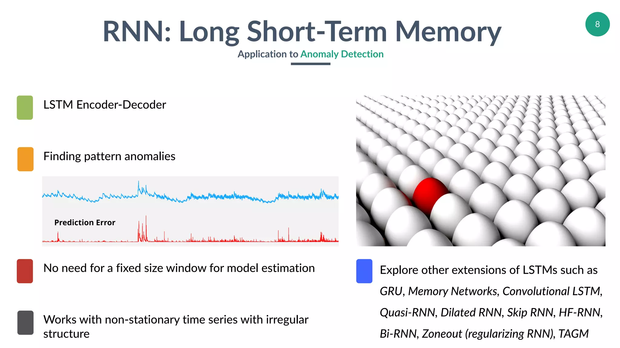 8
RNN: Long Short-Term Memory
Application to Anomaly Detection
*Prediction Error
Finding pattern anomalies
No need for a fixed size window for model estimation
Works with non-stationary time series with irregular
structure
LSTM Encoder-Decoder
Explore other extensions of LSTMs such as
GRU, Memory Networks, Convolutional LSTM,
Quasi-RNN, Dilated RNN, Skip RNN, HF-RNN,
Bi-RNN, Zoneout (regularizing RNN), TAGM
 