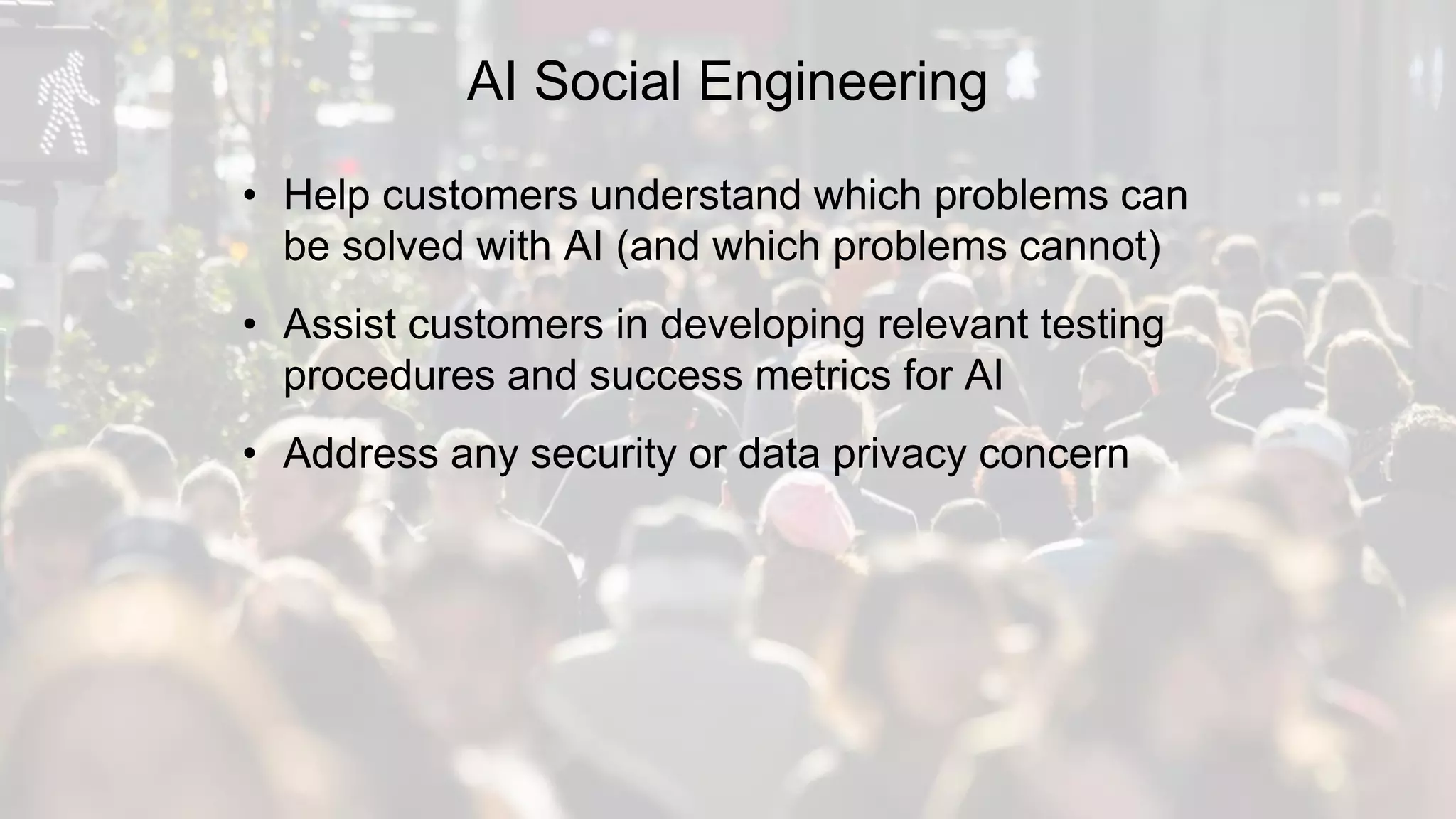 AI Social Engineering
• Help customers understand which problems can
be solved with AI (and which problems cannot)
• Assist customers in developing relevant testing
procedures and success metrics for AI
• Address any security or data privacy concern
 