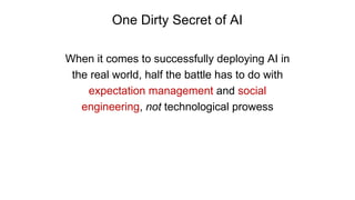One Dirty Secret of AI
When it comes to successfully deploying AI in
the real world, half the battle has to do with
expectation management and social
engineering, not technological prowess
 