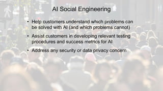 AI Social Engineering
• Help customers understand which problems can
be solved with AI (and which problems cannot)
• Assist customers in developing relevant testing
procedures and success metrics for AI
• Address any security or data privacy concern
 