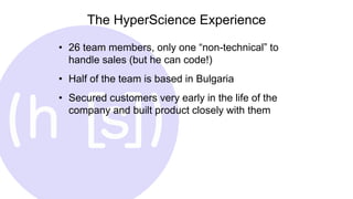 The HyperScience Experience
• 26 team members, only one “non-technical” to
handle sales (but he can code!)
• Half of the team is based in Bulgaria
• Secured customers very early in the life of the
company and built product closely with them
 