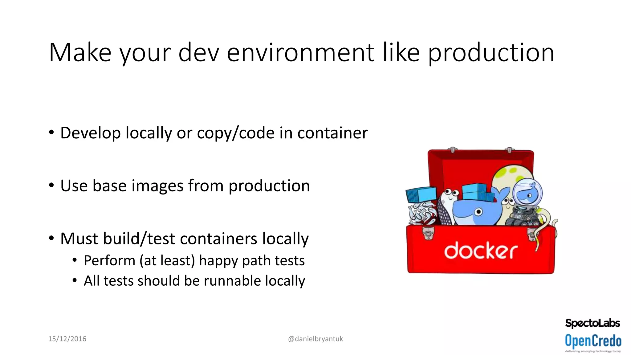 Make your dev environment like production
• Develop locally or copy/code in container
• Use base images from production
• Must build/test containers locally
• Perform (at least) happy path tests
• All tests should be runnable locally
15/12/2016 @danielbryantuk
 