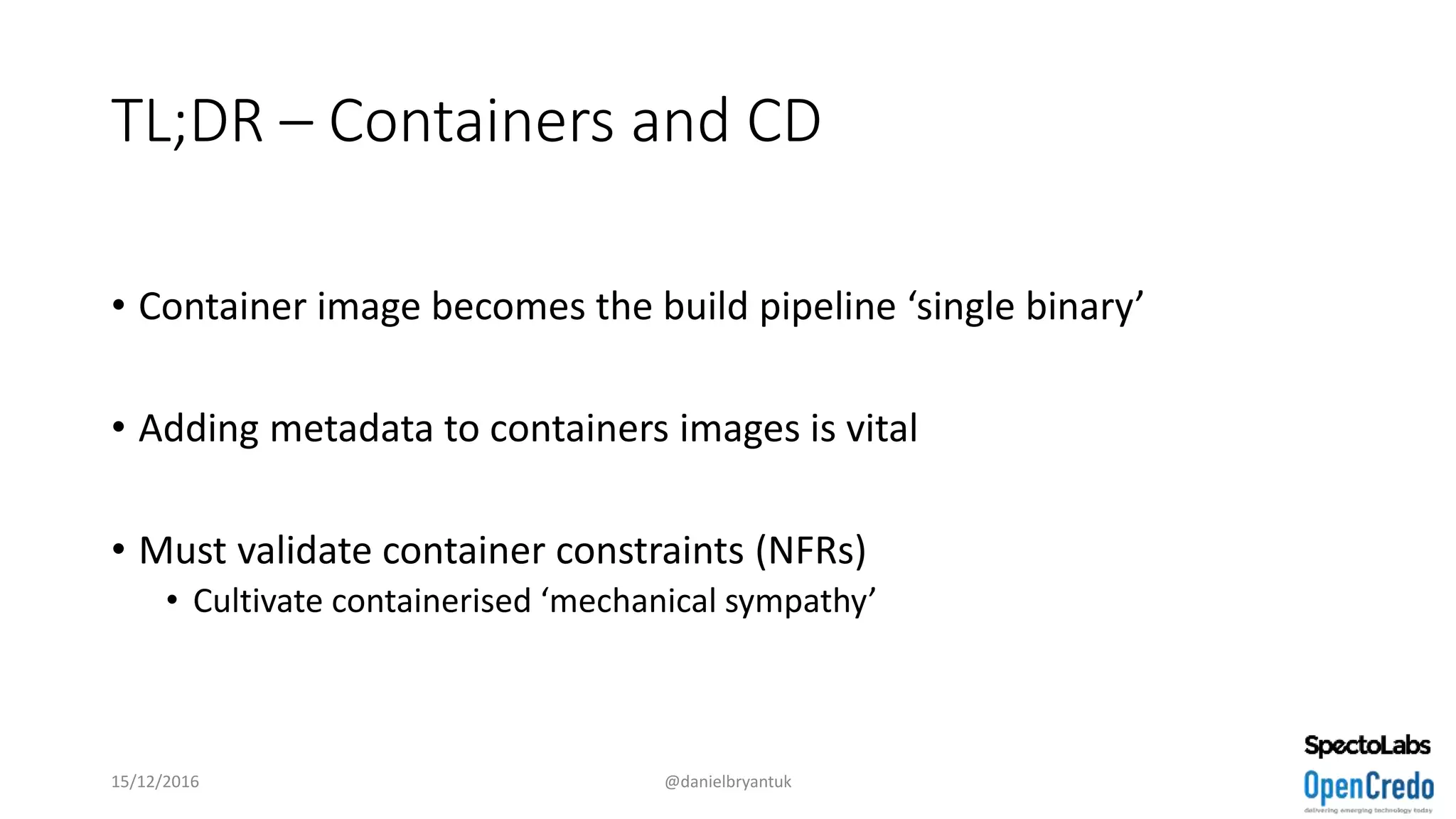 TL;DR – Containers and CD
• Container image becomes the build pipeline ‘single binary’
• Adding metadata to containers images is vital
• Must validate container constraints (NFRs)
• Cultivate containerised ‘mechanical sympathy’
15/12/2016 @danielbryantuk
 