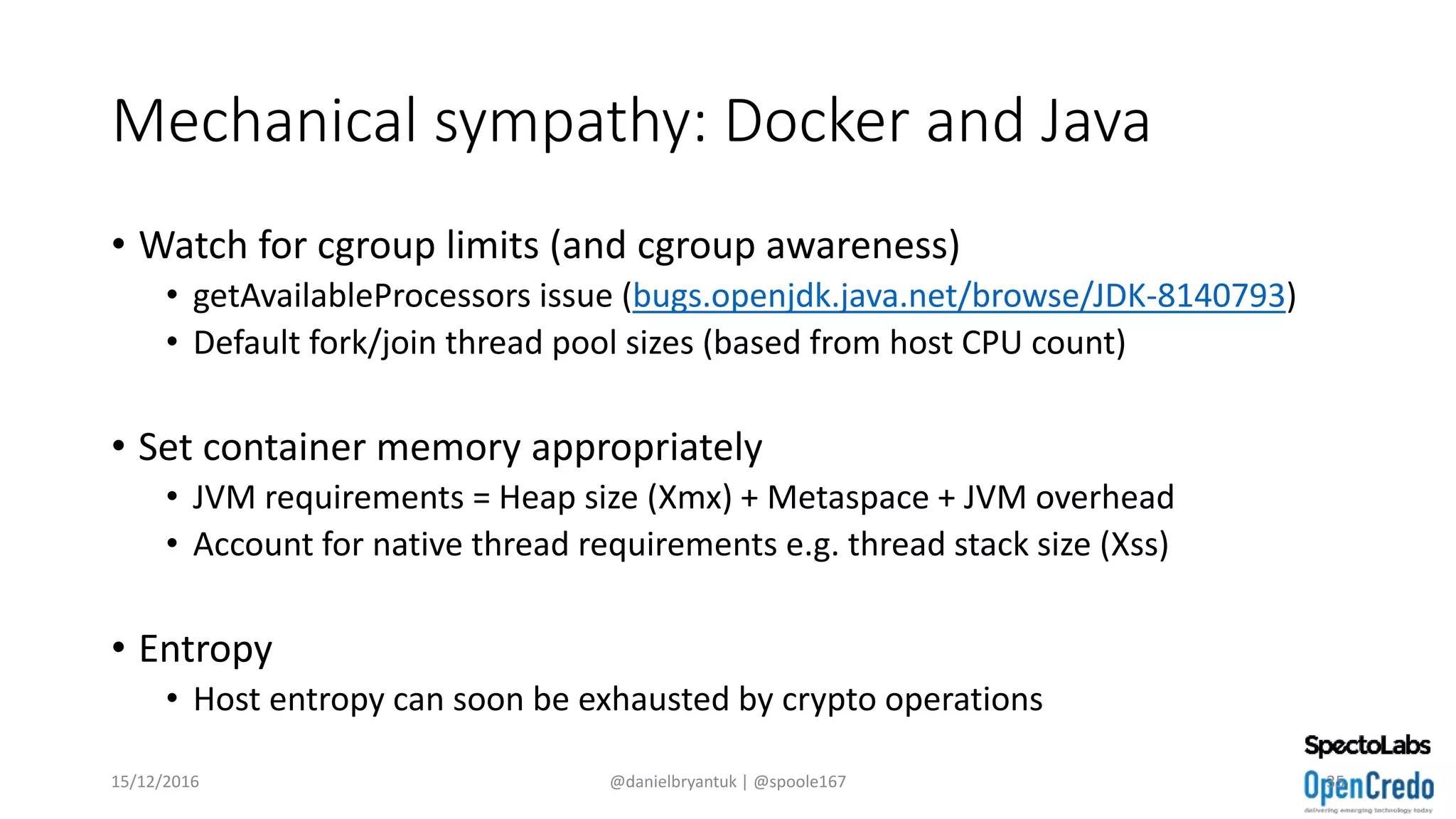 Mechanical sympathy: Docker and Java
• Watch for cgroup limits (and cgroup awareness)
• getAvailableProcessors issue (bugs.openjdk.java.net/browse/JDK-8140793)
• Default fork/join thread pool sizes (based from host CPU count)
• Set container memory appropriately
• JVM requirements = Heap size (Xmx) + Metaspace + JVM overhead
• Account for native thread requirements e.g. thread stack size (Xss)
• Entropy
• Host entropy can soon be exhausted by crypto operations
15/12/2016 @danielbryantuk | @spoole167 35
 