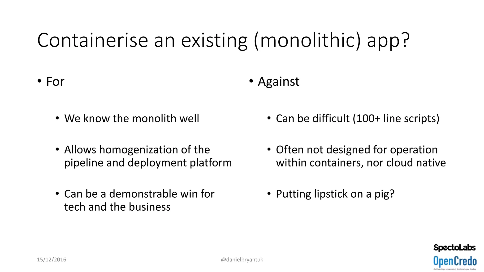 Containerise an existing (monolithic) app?
• For
• We know the monolith well
• Allows homogenization of the
pipeline and deployment platform
• Can be a demonstrable win for
tech and the business
• Against
• Can be difficult (100+ line scripts)
• Often not designed for operation
within containers, nor cloud native
• Putting lipstick on a pig?
15/12/2016 @danielbryantuk
 