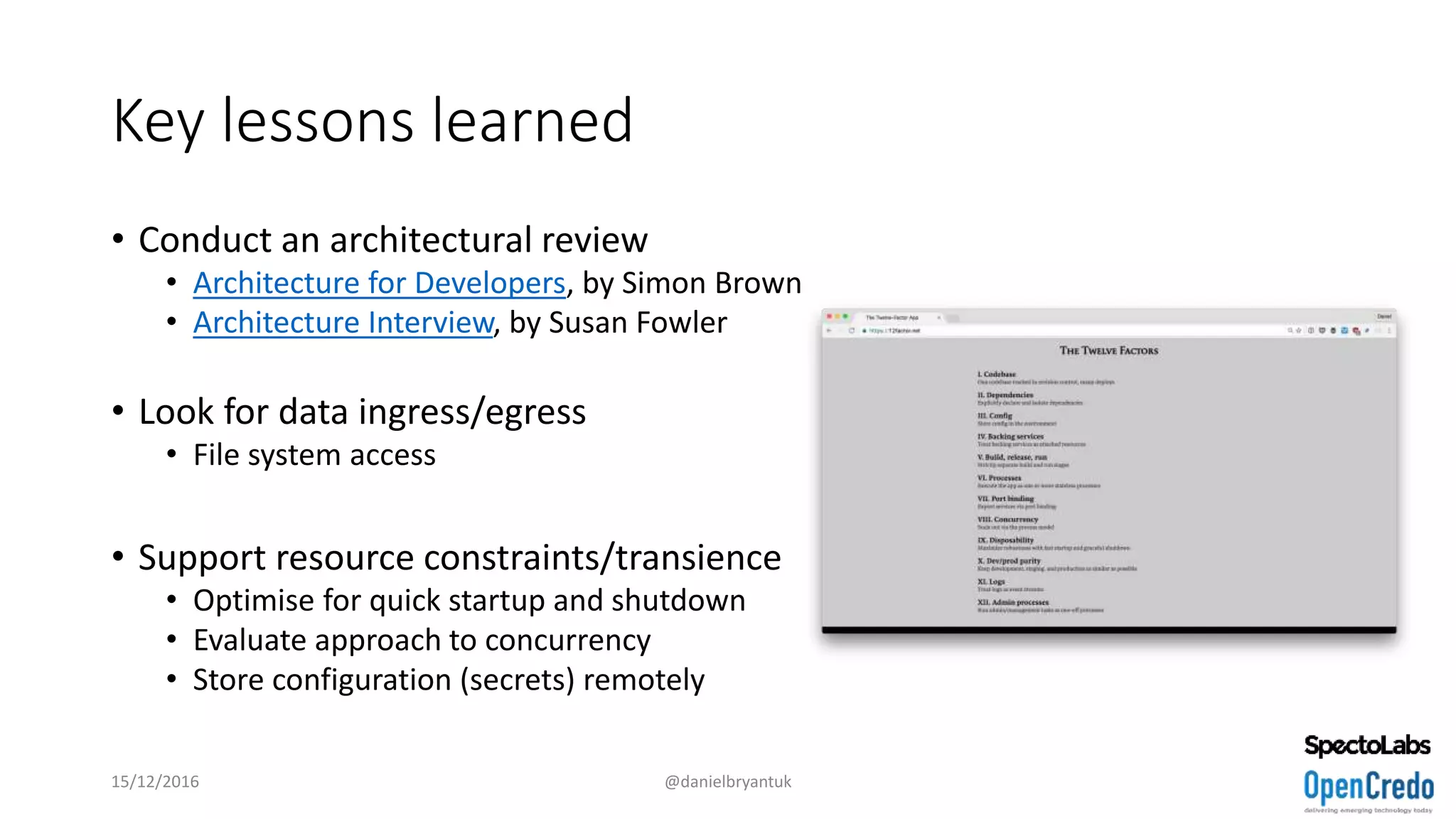 Key lessons learned
• Conduct an architectural review
• Architecture for Developers, by Simon Brown
• Architecture Interview, by Susan Fowler
• Look for data ingress/egress
• File system access
• Support resource constraints/transience
• Optimise for quick startup and shutdown
• Evaluate approach to concurrency
• Store configuration (secrets) remotely
15/12/2016 @danielbryantuk
 