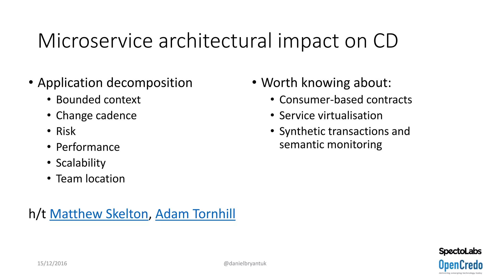 Microservice architectural impact on CD
• Application decomposition
• Bounded context
• Change cadence
• Risk
• Performance
• Scalability
• Team location
h/t Matthew Skelton, Adam Tornhill
• Worth knowing about:
• Consumer-based contracts
• Service virtualisation
• Synthetic transactions and
semantic monitoring
15/12/2016 @danielbryantuk
 