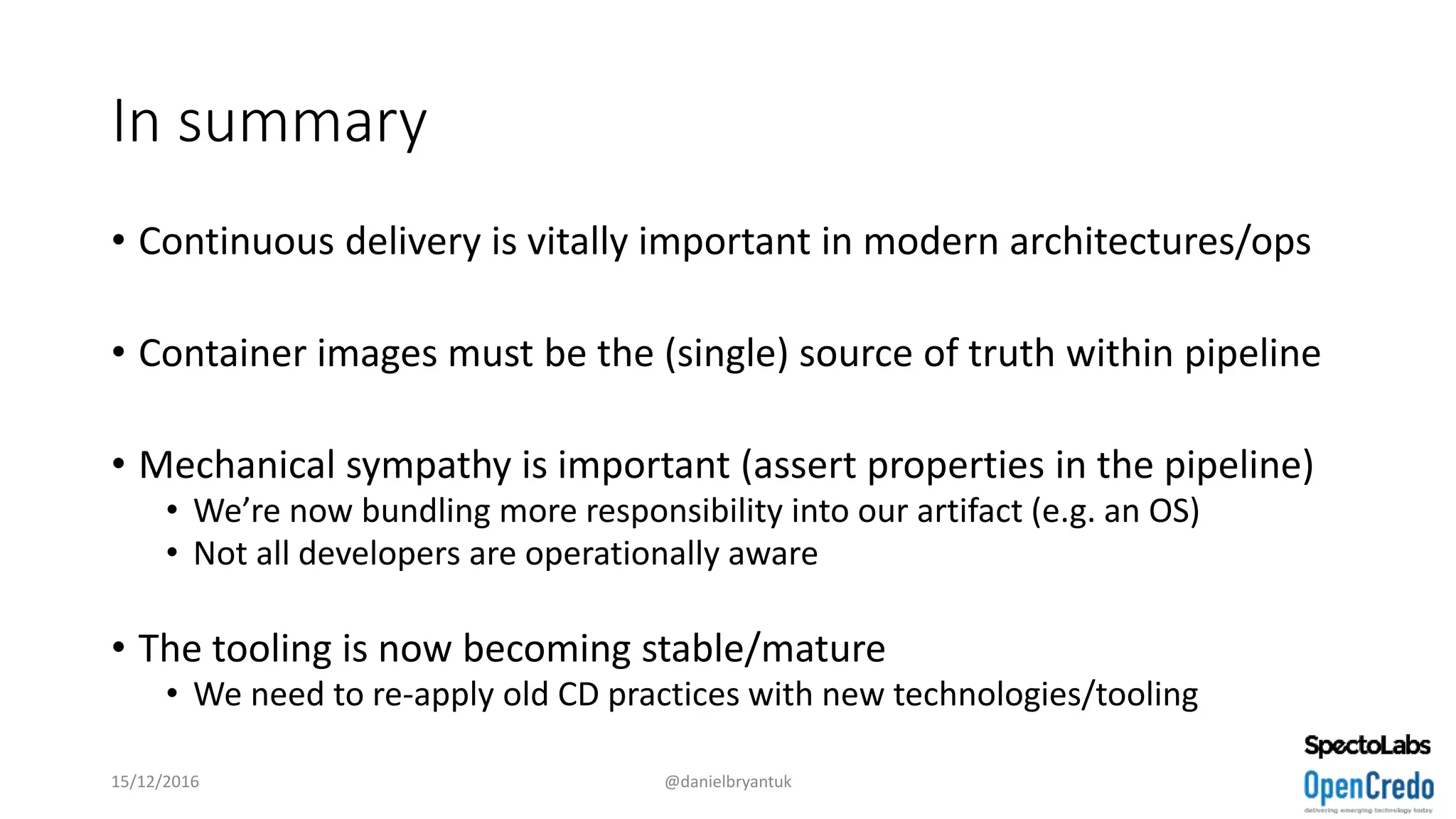 In summary
• Continuous delivery is vitally important in modern architectures/ops
• Container images must be the (single) source of truth within pipeline
• Mechanical sympathy is important (assert properties in the pipeline)
• We’re now bundling more responsibility into our artifact (e.g. an OS)
• Not all developers are operationally aware
• The tooling is now becoming stable/mature
• We need to re-apply old CD practices with new technologies/tooling
15/12/2016 @danielbryantuk
 