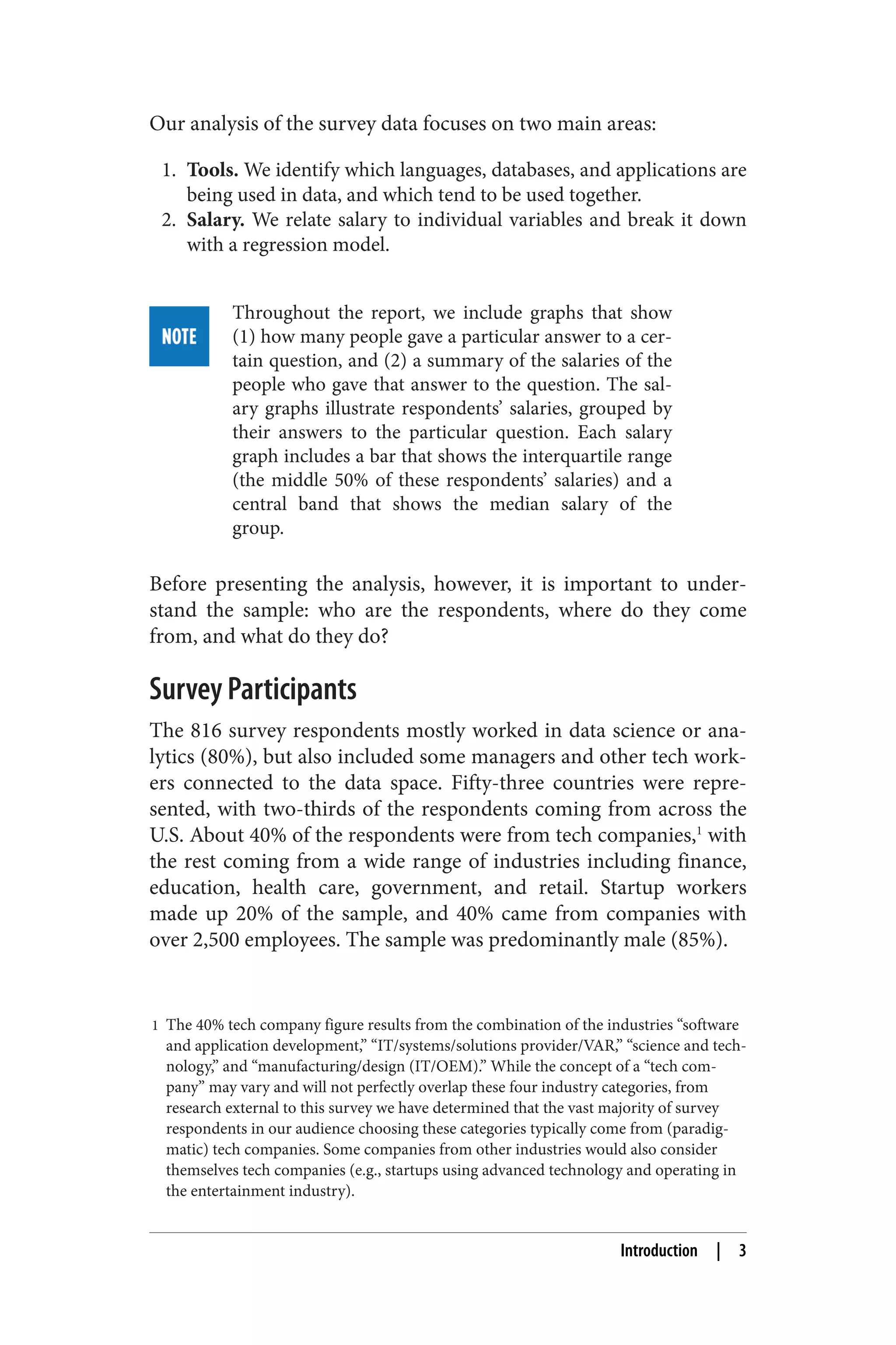 Our analysis of the survey data focuses on two main areas: 
1. Tools. We identify which languages, databases, and applications are 
being used in data, and which tend to be used together. 
2. Salary. We relate salary to individual variables and break it down 
with a regression model. 
Throughout the report, we include graphs that show 
(1) how many people gave a particular answer to a cer‐tain 
question, and (2) a summary of the salaries of the 
people who gave that answer to the question. The sal‐ary 
graphs illustrate respondents’ salaries, grouped by 
their answers to the particular question. Each salary 
graph includes a bar that shows the interquartile range 
(the middle 50% of these respondents’ salaries) and a 
central band that shows the median salary of the 
group. 
Before presenting the analysis, however, it is important to under‐stand 
the sample: who are the respondents, where do they come 
from, and what do they do? 
Survey Participants 
The 816 survey respondents mostly worked in data science or ana‐lytics 
(80%), but also included some managers and other tech work‐ers 
connected to the data space. Fifty-three countries were repre‐sented, 
with two-thirds of the respondents coming from across the 
U.S. About 40% of the respondents were from tech companies,1 with 
the rest coming from a wide range of industries including finance, 
education, health care, government, and retail. Startup workers 
made up 20% of the sample, and 40% came from companies with 
over 2,500 employees. The sample was predominantly male (85%). 
1 The 40% tech company figure results from the combination of the industries “software 
and application development,” “IT/systems/solutions provider/VAR,” “science and tech‐nology,” 
and “manufacturing/design (IT/OEM).” While the concept of a “tech com‐pany” 
may vary and will not perfectly overlap these four industry categories, from 
research external to this survey we have determined that the vast majority of survey 
respondents in our audience choosing these categories typically come from (paradig‐matic) 
tech companies. Some companies from other industries would also consider 
themselves tech companies (e.g., startups using advanced technology and operating in 
the entertainment industry). 
Introduction | 3 
 