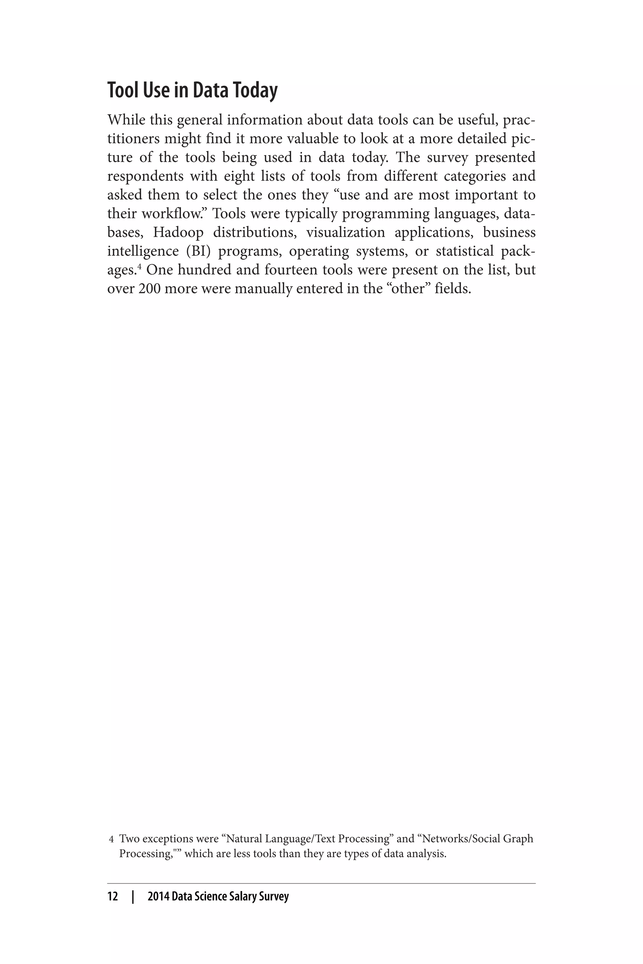 Tool Use in Data Today 
While this general information about data tools can be useful, prac‐titioners 
might find it more valuable to look at a more detailed pic‐ture 
of the tools being used in data today. The survey presented 
respondents with eight lists of tools from different categories and 
asked them to select the ones they “use and are most important to 
their workflow.” Tools were typically programming languages, data‐bases, 
Hadoop distributions, visualization applications, business 
intelligence (BI) programs, operating systems, or statistical pack‐ages. 
4 One hundred and fourteen tools were present on the list, but 
over 200 more were manually entered in the “other” fields. 
4 Two exceptions were “Natural Language/Text Processing” and “Networks/Social Graph 
Processing,"” which are less tools than they are types of data analysis. 
12 | 2014 Data Science Salary Survey 
 