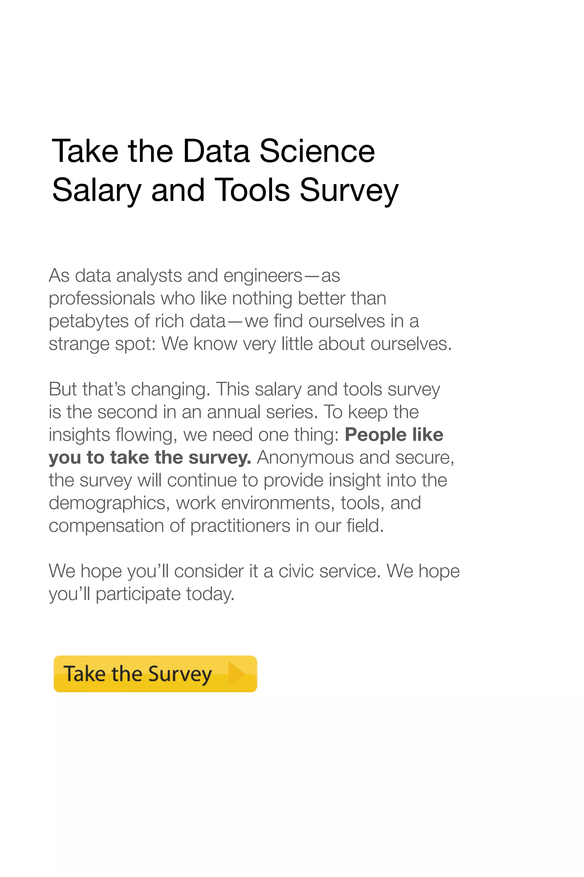 Take the Data Science 
Salary and Tools Survey 
As data analysts and engineers—as 
professionals who like nothing better than 
petabytes of rich data—we find ourselves in a 
strange spot: We know very little about ourselves. 
But that’s changing. This salary and tools survey 
is the second in an annual series. To keep the 
insights flowing, we need one thing: People like 
you to take the survey. Anonymous and secure, 
the survey will continue to provide insight into the 
demographics, work environments, tools, and 
compensation of practitioners in our field. 
We hope you’ll consider it a civic service. We hope 
you’ll participate today. 
 