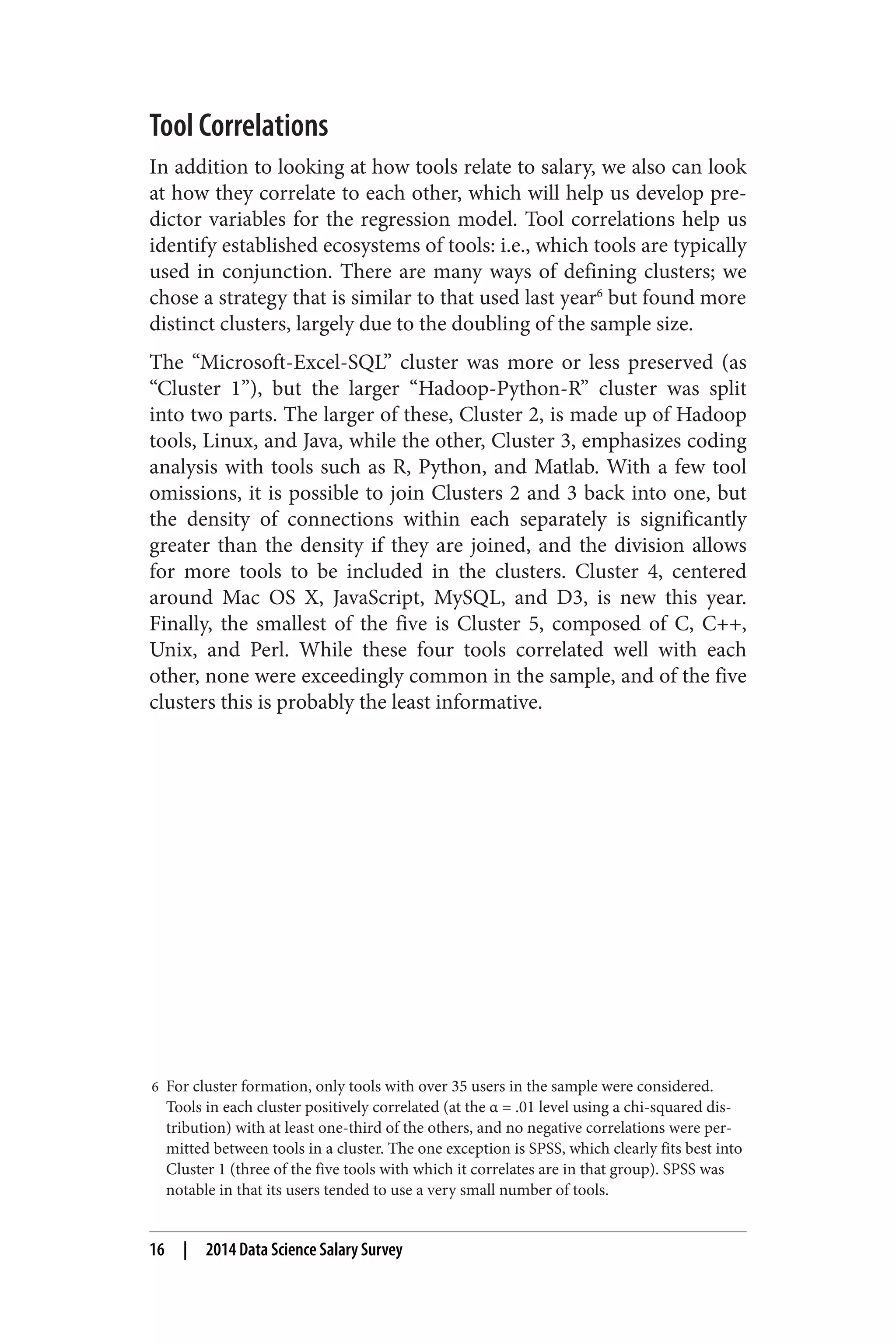 Tool Correlations 
In addition to looking at how tools relate to salary, we also can look 
at how they correlate to each other, which will help us develop pre‐dictor 
variables for the regression model. Tool correlations help us 
identify established ecosystems of tools: i.e., which tools are typically 
used in conjunction. There are many ways of defining clusters; we 
chose a strategy that is similar to that used last year6 but found more 
distinct clusters, largely due to the doubling of the sample size. 
The “Microsoft-Excel-SQL” cluster was more or less preserved (as 
“Cluster 1”), but the larger “Hadoop-Python-R” cluster was split 
into two parts. The larger of these, Cluster 2, is made up of Hadoop 
tools, Linux, and Java, while the other, Cluster 3, emphasizes coding 
analysis with tools such as R, Python, and Matlab. With a few tool 
omissions, it is possible to join Clusters 2 and 3 back into one, but 
the density of connections within each separately is significantly 
greater than the density if they are joined, and the division allows 
for more tools to be included in the clusters. Cluster 4, centered 
around Mac OS X, JavaScript, MySQL, and D3, is new this year. 
Finally, the smallest of the five is Cluster 5, composed of C, C++, 
Unix, and Perl. While these four tools correlated well with each 
other, none were exceedingly common in the sample, and of the five 
clusters this is probably the least informative. 
6 For cluster formation, only tools with over 35 users in the sample were considered. 
Tools in each cluster positively correlated (at the α = .01 level using a chi-squared dis‐tribution) 
with at least one-third of the others, and no negative correlations were per‐mitted 
between tools in a cluster. The one exception is SPSS, which clearly fits best into 
Cluster 1 (three of the five tools with which it correlates are in that group). SPSS was 
notable in that its users tended to use a very small number of tools. 
16 | 2014 Data Science Salary Survey 
 