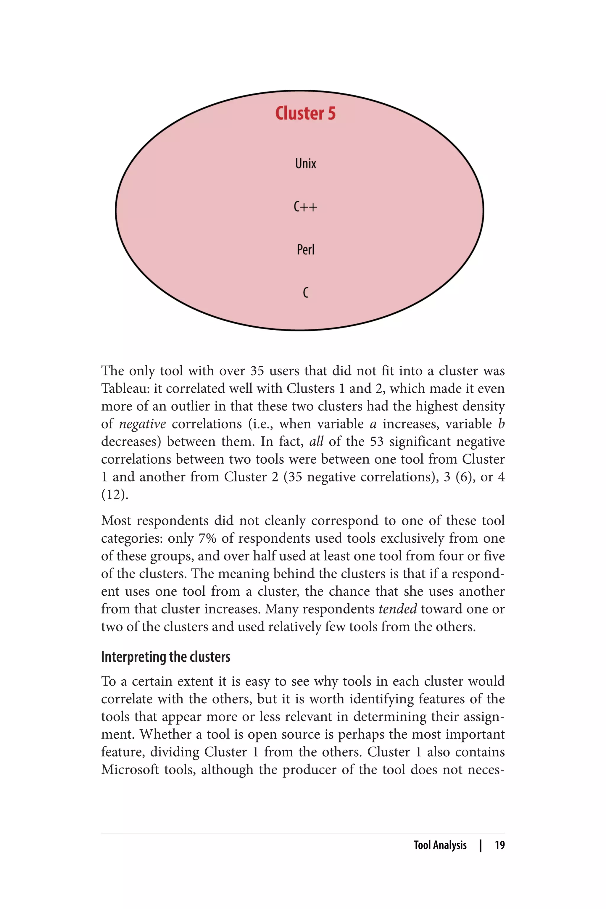 The only tool with over 35 users that did not fit into a cluster was 
Tableau: it correlated well with Clusters 1 and 2, which made it even 
more of an outlier in that these two clusters had the highest density 
of negative correlations (i.e., when variable a increases, variable b 
decreases) between them. In fact, all of the 53 significant negative 
correlations between two tools were between one tool from Cluster 
1 and another from Cluster 2 (35 negative correlations), 3 (6), or 4 
(12). 
Most respondents did not cleanly correspond to one of these tool 
categories: only 7% of respondents used tools exclusively from one 
of these groups, and over half used at least one tool from four or five 
of the clusters. The meaning behind the clusters is that if a respond‐ent 
uses one tool from a cluster, the chance that she uses another 
from that cluster increases. Many respondents tended toward one or 
two of the clusters and used relatively few tools from the others. 
Interpreting the clusters 
To a certain extent it is easy to see why tools in each cluster would 
correlate with the others, but it is worth identifying features of the 
tools that appear more or less relevant in determining their assign‐ment. 
Whether a tool is open source is perhaps the most important 
feature, dividing Cluster 1 from the others. Cluster 1 also contains 
Microsoft tools, although the producer of the tool does not neces‐ 
Tool Analysis | 19 
 