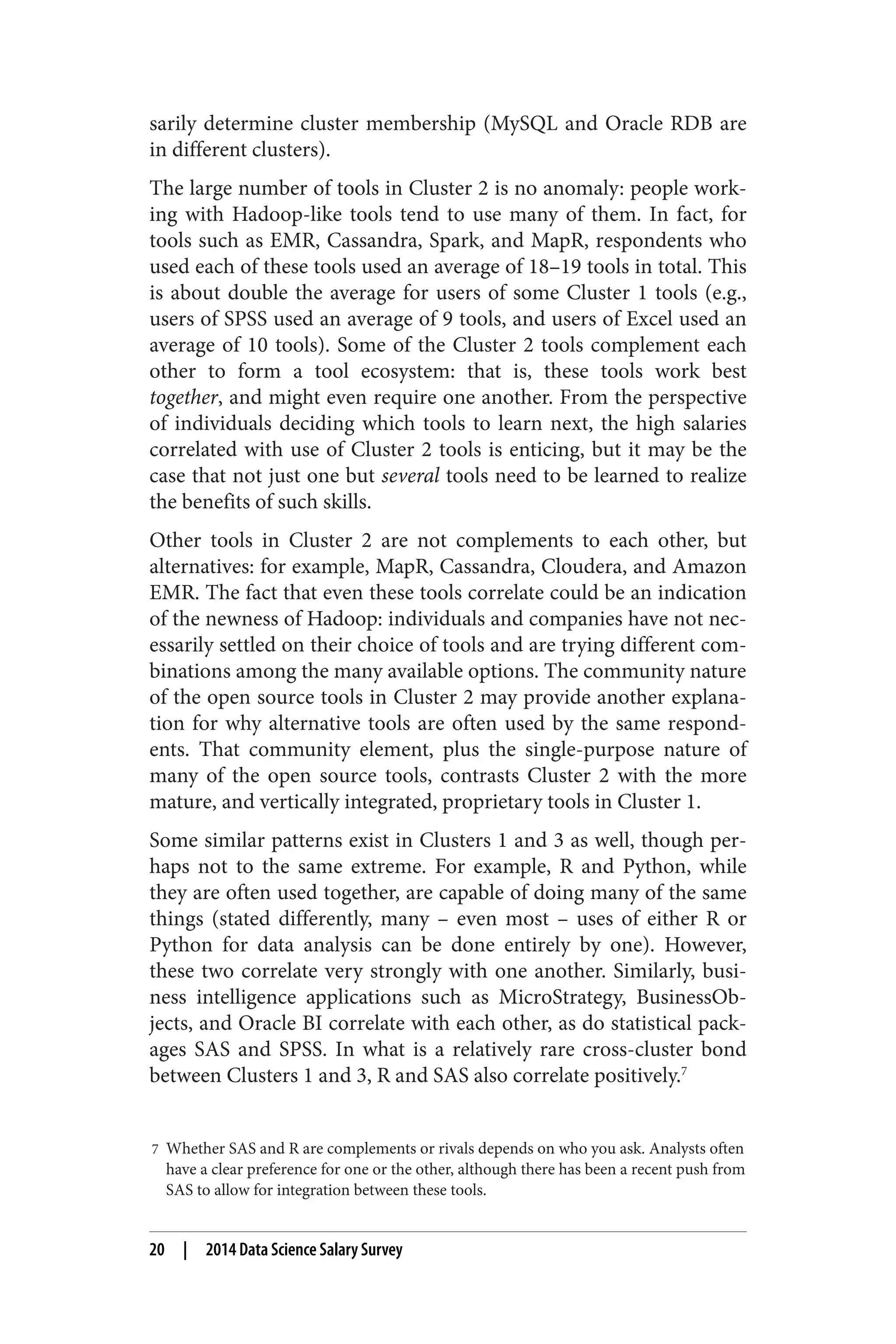 sarily determine cluster membership (MySQL and Oracle RDB are 
in different clusters). 
The large number of tools in Cluster 2 is no anomaly: people work‐ing 
with Hadoop-like tools tend to use many of them. In fact, for 
tools such as EMR, Cassandra, Spark, and MapR, respondents who 
used each of these tools used an average of 18–19 tools in total. This 
is about double the average for users of some Cluster 1 tools (e.g., 
users of SPSS used an average of 9 tools, and users of Excel used an 
average of 10 tools). Some of the Cluster 2 tools complement each 
other to form a tool ecosystem: that is, these tools work best 
together, and might even require one another. From the perspective 
of individuals deciding which tools to learn next, the high salaries 
correlated with use of Cluster 2 tools is enticing, but it may be the 
case that not just one but several tools need to be learned to realize 
the benefits of such skills. 
Other tools in Cluster 2 are not complements to each other, but 
alternatives: for example, MapR, Cassandra, Cloudera, and Amazon 
EMR. The fact that even these tools correlate could be an indication 
of the newness of Hadoop: individuals and companies have not nec‐essarily 
settled on their choice of tools and are trying different com‐binations 
among the many available options. The community nature 
of the open source tools in Cluster 2 may provide another explana‐tion 
for why alternative tools are often used by the same respond‐ents. 
That community element, plus the single-purpose nature of 
many of the open source tools, contrasts Cluster 2 with the more 
mature, and vertically integrated, proprietary tools in Cluster 1. 
Some similar patterns exist in Clusters 1 and 3 as well, though per‐haps 
not to the same extreme. For example, R and Python, while 
they are often used together, are capable of doing many of the same 
things (stated differently, many – even most – uses of either R or 
Python for data analysis can be done entirely by one). However, 
these two correlate very strongly with one another. Similarly, busi‐ness 
intelligence applications such as MicroStrategy, BusinessOb‐jects, 
and Oracle BI correlate with each other, as do statistical pack‐ages 
SAS and SPSS. In what is a relatively rare cross-cluster bond 
between Clusters 1 and 3, R and SAS also correlate positively.7 
7 Whether SAS and R are complements or rivals depends on who you ask. Analysts often 
have a clear preference for one or the other, although there has been a recent push from 
SAS to allow for integration between these tools. 
20 | 2014 Data Science Salary Survey 
 