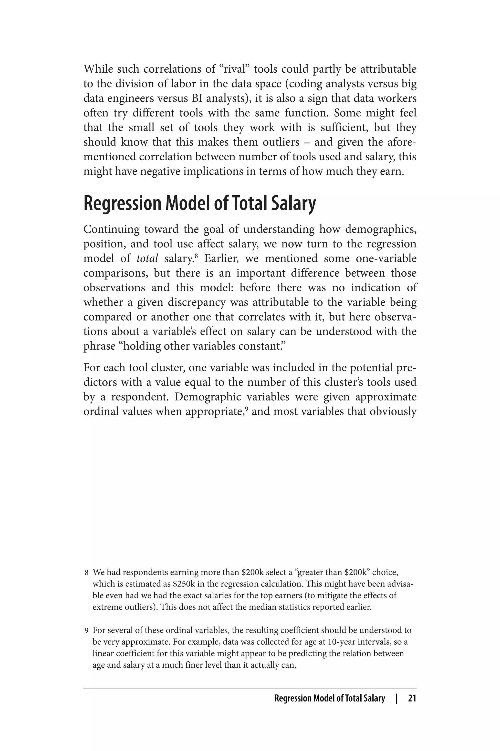 While such correlations of “rival” tools could partly be attributable 
to the division of labor in the data space (coding analysts versus big 
data engineers versus BI analysts), it is also a sign that data workers 
often try different tools with the same function. Some might feel 
that the small set of tools they work with is sufficient, but they 
should know that this makes them outliers – and given the afore‐mentioned 
correlation between number of tools used and salary, this 
might have negative implications in terms of how much they earn. 
Regression Model of Total Salary 
Continuing toward the goal of understanding how demographics, 
position, and tool use affect salary, we now turn to the regression 
model of total salary.8 Earlier, we mentioned some one-variable 
comparisons, but there is an important difference between those 
observations and this model: before there was no indication of 
whether a given discrepancy was attributable to the variable being 
compared or another one that correlates with it, but here observa‐tions 
about a variable’s effect on salary can be understood with the 
phrase “holding other variables constant.” 
For each tool cluster, one variable was included in the potential pre‐dictors 
with a value equal to the number of this cluster’s tools used 
by a respondent. Demographic variables were given approximate 
ordinal values when appropriate,9 and most variables that obviously 
8 We had respondents earning more than $200k select a “greater than $200k” choice, 
which is estimated as $250k in the regression calculation. This might have been advisa‐ble 
even had we had the exact salaries for the top earners (to mitigate the effects of 
extreme outliers). This does not affect the median statistics reported earlier. 
9 For several of these ordinal variables, the resulting coefficient should be understood to 
be very approximate. For example, data was collected for age at 10-year intervals, so a 
linear coefficient for this variable might appear to be predicting the relation between 
age and salary at a much finer level than it actually can. 
Regression Model of Total Salary | 21 
 