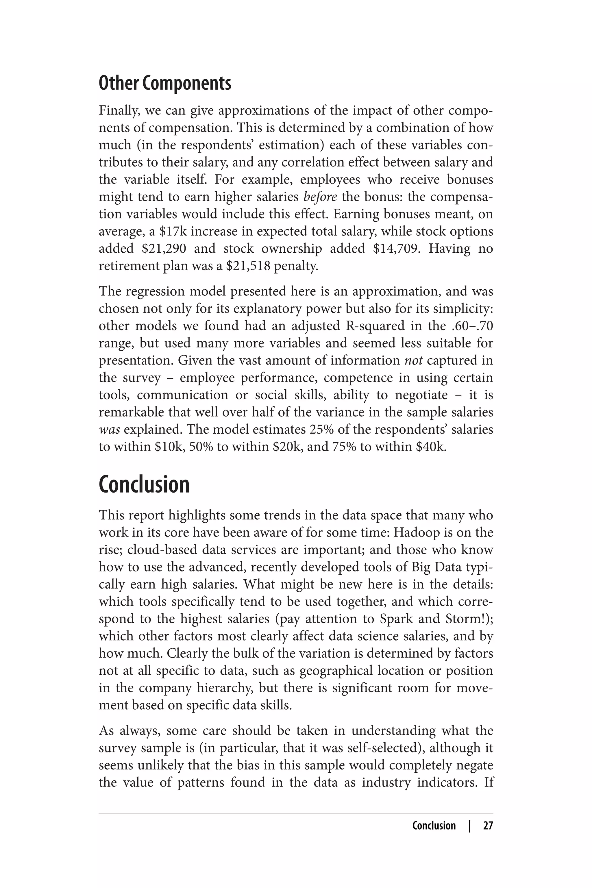 Other Components 
Finally, we can give approximations of the impact of other compo‐nents 
of compensation. This is determined by a combination of how 
much (in the respondents’ estimation) each of these variables con‐tributes 
to their salary, and any correlation effect between salary and 
the variable itself. For example, employees who receive bonuses 
might tend to earn higher salaries before the bonus: the compensa‐tion 
variables would include this effect. Earning bonuses meant, on 
average, a $17k increase in expected total salary, while stock options 
added $21,290 and stock ownership added $14,709. Having no 
retirement plan was a $21,518 penalty. 
The regression model presented here is an approximation, and was 
chosen not only for its explanatory power but also for its simplicity: 
other models we found had an adjusted R-squared in the .60–.70 
range, but used many more variables and seemed less suitable for 
presentation. Given the vast amount of information not captured in 
the survey – employee performance, competence in using certain 
tools, communication or social skills, ability to negotiate – it is 
remarkable that well over half of the variance in the sample salaries 
was explained. The model estimates 25% of the respondents’ salaries 
to within $10k, 50% to within $20k, and 75% to within $40k. 
Conclusion 
This report highlights some trends in the data space that many who 
work in its core have been aware of for some time: Hadoop is on the 
rise; cloud-based data services are important; and those who know 
how to use the advanced, recently developed tools of Big Data typi‐cally 
earn high salaries. What might be new here is in the details: 
which tools specifically tend to be used together, and which corre‐spond 
to the highest salaries (pay attention to Spark and Storm!); 
which other factors most clearly affect data science salaries, and by 
how much. Clearly the bulk of the variation is determined by factors 
not at all specific to data, such as geographical location or position 
in the company hierarchy, but there is significant room for move‐ment 
based on specific data skills. 
As always, some care should be taken in understanding what the 
survey sample is (in particular, that it was self-selected), although it 
seems unlikely that the bias in this sample would completely negate 
the value of patterns found in the data as industry indicators. If 
Conclusion | 27 
 