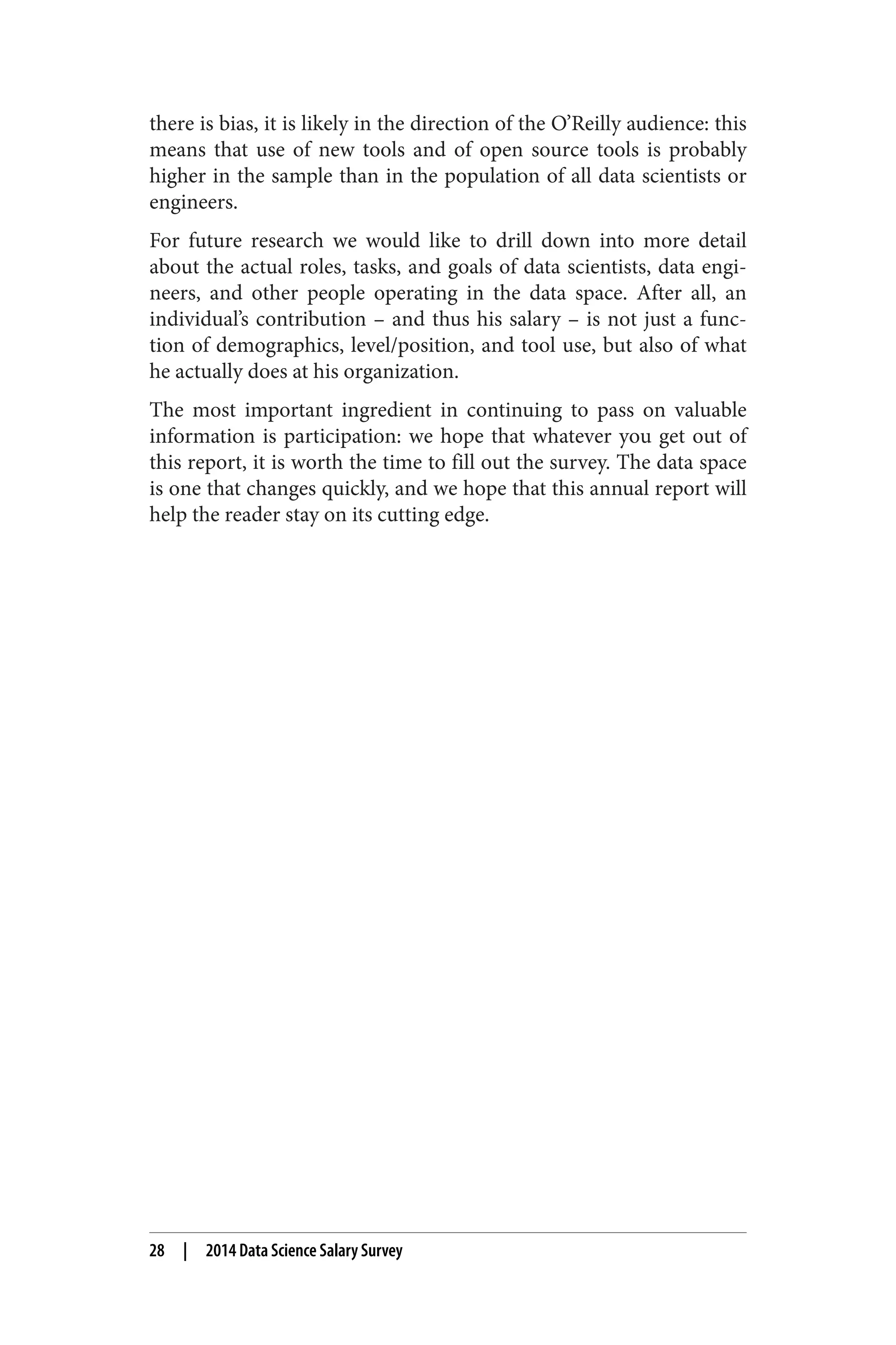 there is bias, it is likely in the direction of the O’Reilly audience: this 
means that use of new tools and of open source tools is probably 
higher in the sample than in the population of all data scientists or 
engineers. 
For future research we would like to drill down into more detail 
about the actual roles, tasks, and goals of data scientists, data engi‐neers, 
and other people operating in the data space. After all, an 
individual’s contribution – and thus his salary – is not just a func‐tion 
of demographics, level/position, and tool use, but also of what 
he actually does at his organization. 
The most important ingredient in continuing to pass on valuable 
information is participation: we hope that whatever you get out of 
this report, it is worth the time to fill out the survey. The data space 
is one that changes quickly, and we hope that this annual report will 
help the reader stay on its cutting edge. 
28 | 2014 Data Science Salary Survey 
