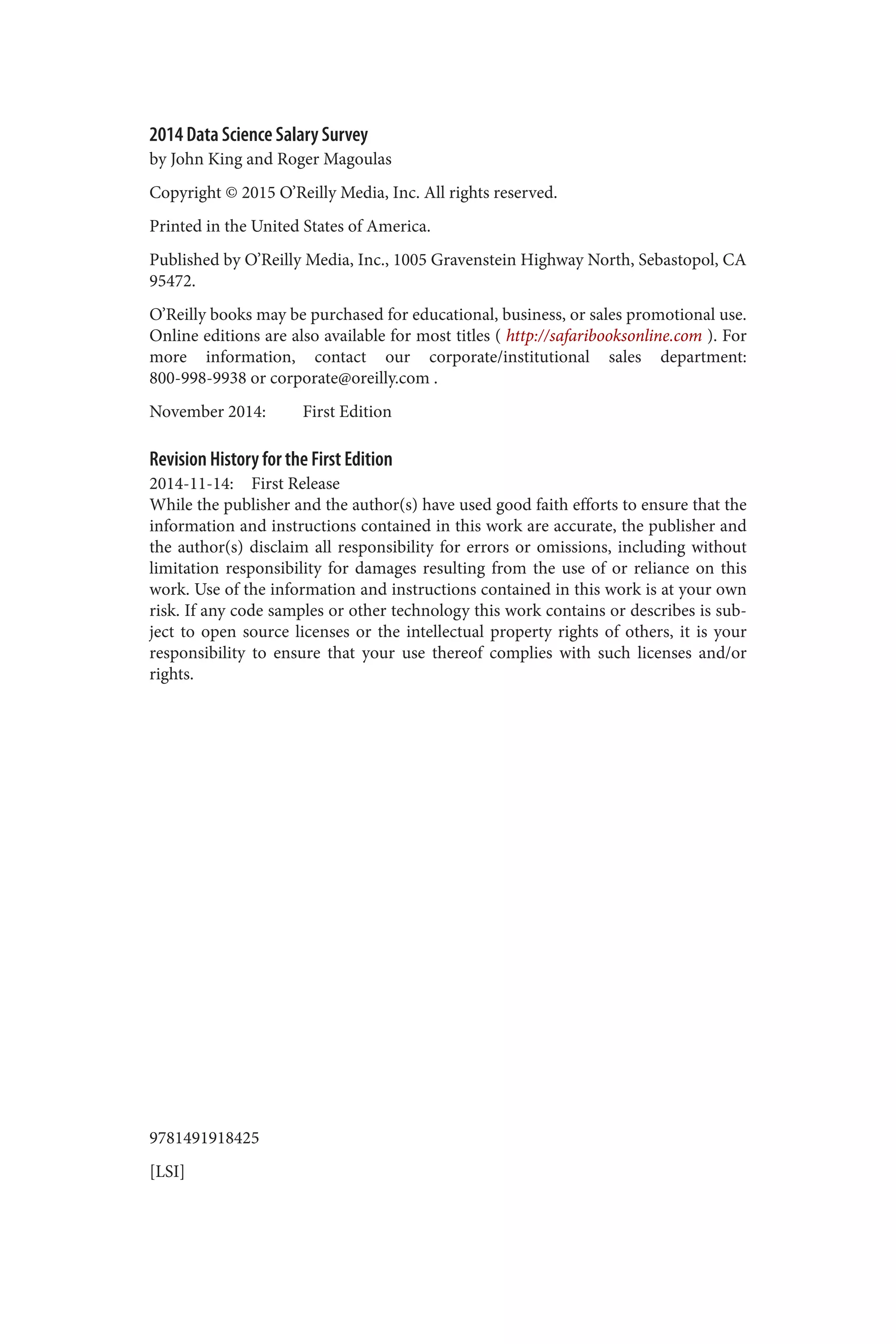2014 Data Science Salary Survey 
by John King and Roger Magoulas 
Copyright © 2015 O’Reilly Media, Inc. All rights reserved. 
Printed in the United States of America. 
Published by O’Reilly Media, Inc., 1005 Gravenstein Highway North, Sebastopol, CA 
95472. 
O’Reilly books may be purchased for educational, business, or sales promotional use. 
Online editions are also available for most titles ( http://safaribooksonline.com ). For 
more information, contact our corporate/institutional sales department: 
800-998-9938 or corporate@oreilly.com . 
November 2014: First Edition 
Revision History for the First Edition 
2014-11-14: First Release 
While the publisher and the author(s) have used good faith efforts to ensure that the 
information and instructions contained in this work are accurate, the publisher and 
the author(s) disclaim all responsibility for errors or omissions, including without 
limitation responsibility for damages resulting from the use of or reliance on this 
work. Use of the information and instructions contained in this work is at your own 
risk. If any code samples or other technology this work contains or describes is sub‐ject 
to open source licenses or the intellectual property rights of others, it is your 
responsibility to ensure that your use thereof complies with such licenses and/or 
rights. 
9781491918425 
[LSI] 
 