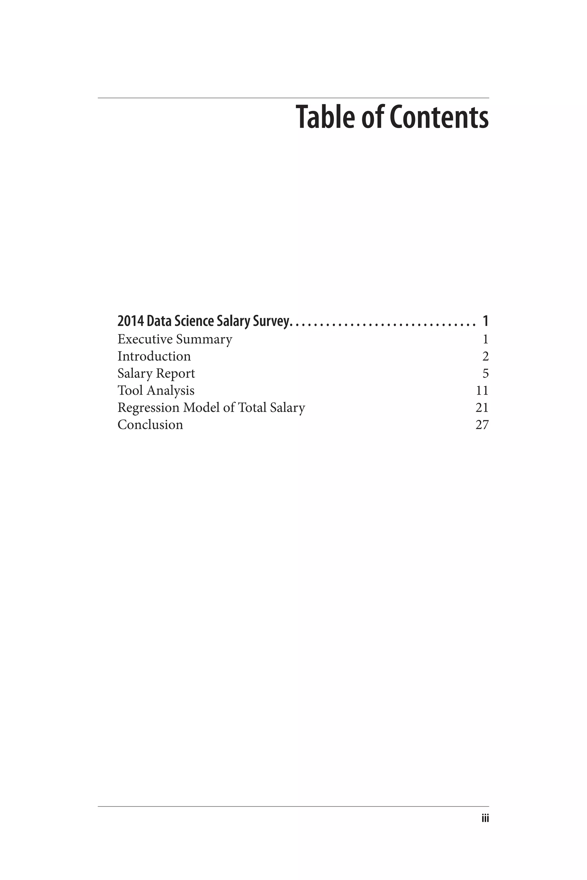 Table of Contents 
2014 Data Science Salary Survey. . . . . . . . . . . . . . . . . . . . . . . . . . . . . . . 1 
Executive Summary 1 
Introduction 2 
Salary Report 5 
Tool Analysis 11 
Regression Model of Total Salary 21 
Conclusion 27 
iii 
 