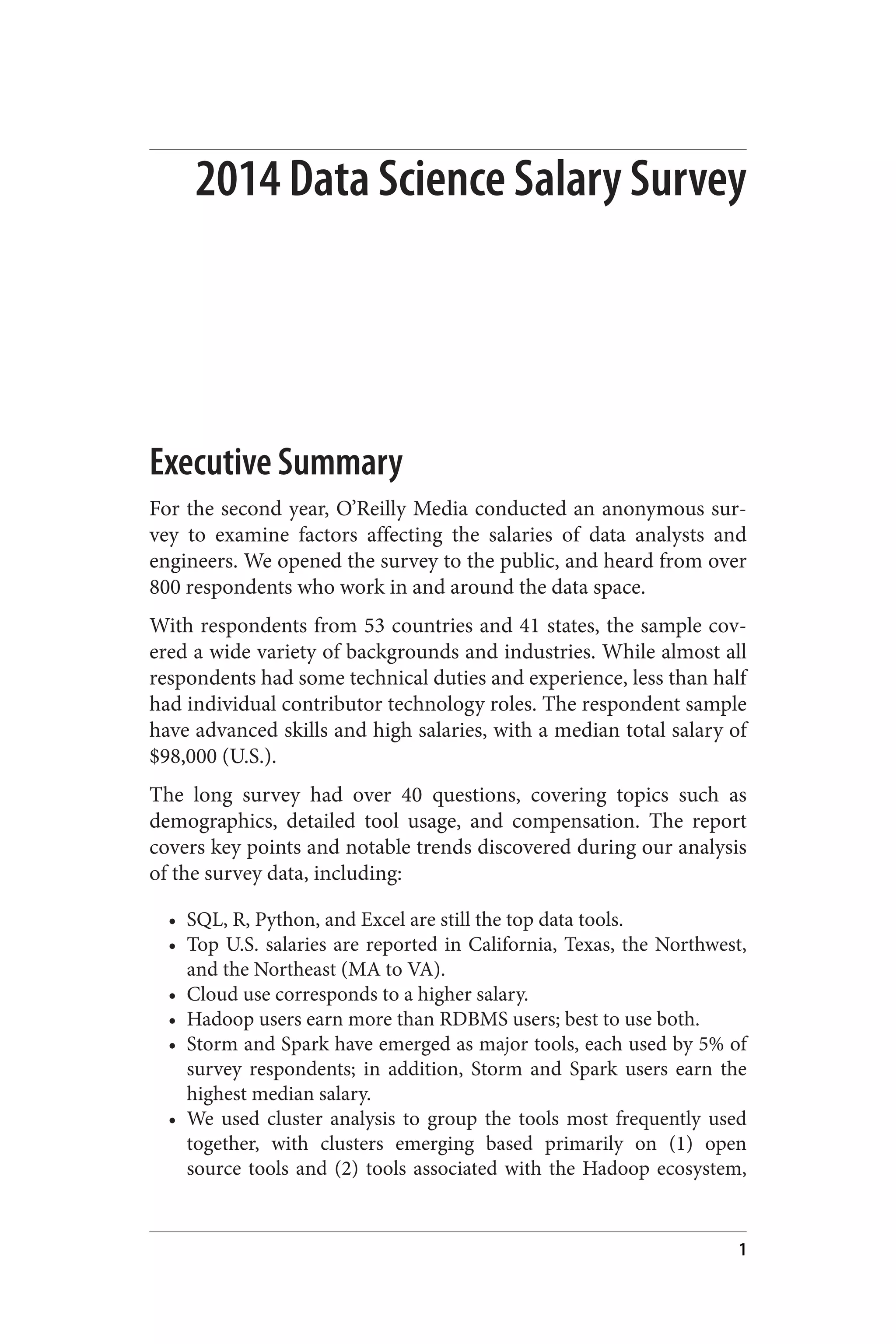 2014 Data Science Salary Survey 
Executive Summary 
For the second year, O’Reilly Media conducted an anonymous sur‐vey 
to examine factors affecting the salaries of data analysts and 
engineers. We opened the survey to the public, and heard from over 
800 respondents who work in and around the data space. 
With respondents from 53 countries and 41 states, the sample cov‐ered 
a wide variety of backgrounds and industries. While almost all 
respondents had some technical duties and experience, less than half 
had individual contributor technology roles. The respondent sample 
have advanced skills and high salaries, with a median total salary of 
$98,000 (U.S.). 
The long survey had over 40 questions, covering topics such as 
demographics, detailed tool usage, and compensation. The report 
covers key points and notable trends discovered during our analysis 
of the survey data, including: 
• SQL, R, Python, and Excel are still the top data tools. 
• Top U.S. salaries are reported in California, Texas, the Northwest, 
and the Northeast (MA to VA). 
• Cloud use corresponds to a higher salary. 
• Hadoop users earn more than RDBMS users; best to use both. 
• Storm and Spark have emerged as major tools, each used by 5% of 
survey respondents; in addition, Storm and Spark users earn the 
highest median salary. 
• We used cluster analysis to group the tools most frequently used 
together, with clusters emerging based primarily on (1) open 
source tools and (2) tools associated with the Hadoop ecosystem, 
1 
 