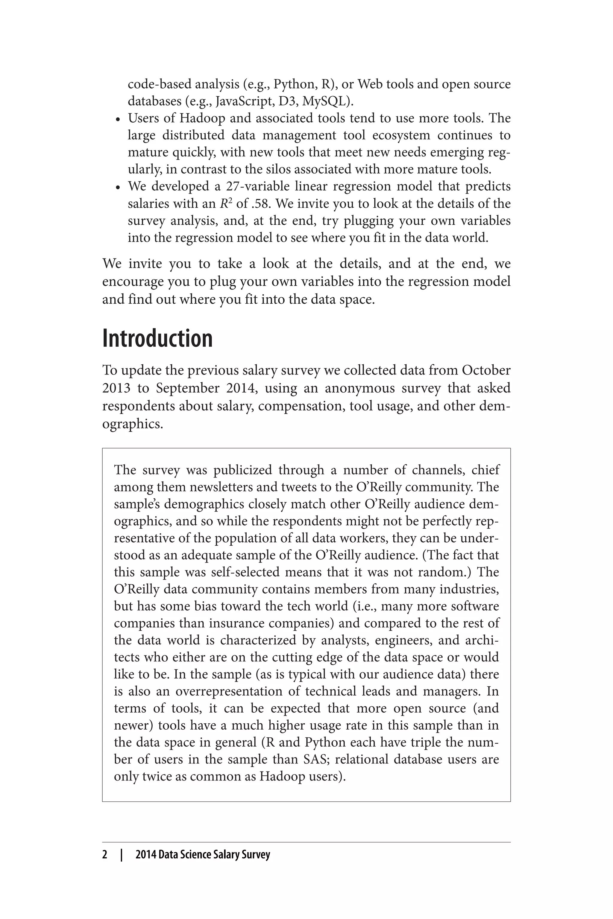 code-based analysis (e.g., Python, R), or Web tools and open source 
databases (e.g., JavaScript, D3, MySQL). 
• Users of Hadoop and associated tools tend to use more tools. The 
large distributed data management tool ecosystem continues to 
mature quickly, with new tools that meet new needs emerging reg‐ularly, 
in contrast to the silos associated with more mature tools. 
• We developed a 27-variable linear regression model that predicts 
salaries with an R2 of .58. We invite you to look at the details of the 
survey analysis, and, at the end, try plugging your own variables 
into the regression model to see where you fit in the data world. 
We invite you to take a look at the details, and at the end, we 
encourage you to plug your own variables into the regression model 
and find out where you fit into the data space. 
Introduction 
To update the previous salary survey we collected data from October 
2013 to September 2014, using an anonymous survey that asked 
respondents about salary, compensation, tool usage, and other dem‐ographics. 
The survey was publicized through a number of channels, chief 
among them newsletters and tweets to the O’Reilly community. The 
sample’s demographics closely match other O’Reilly audience dem‐ographics, 
and so while the respondents might not be perfectly rep‐resentative 
of the population of all data workers, they can be under‐stood 
as an adequate sample of the O’Reilly audience. (The fact that 
this sample was self-selected means that it was not random.) The 
O’Reilly data community contains members from many industries, 
but has some bias toward the tech world (i.e., many more software 
companies than insurance companies) and compared to the rest of 
the data world is characterized by analysts, engineers, and archi‐tects 
who either are on the cutting edge of the data space or would 
like to be. In the sample (as is typical with our audience data) there 
is also an overrepresentation of technical leads and managers. In 
terms of tools, it can be expected that more open source (and 
newer) tools have a much higher usage rate in this sample than in 
the data space in general (R and Python each have triple the num‐ber 
of users in the sample than SAS; relational database users are 
only twice as common as Hadoop users). 
2 | 2014 Data Science Salary Survey 
 