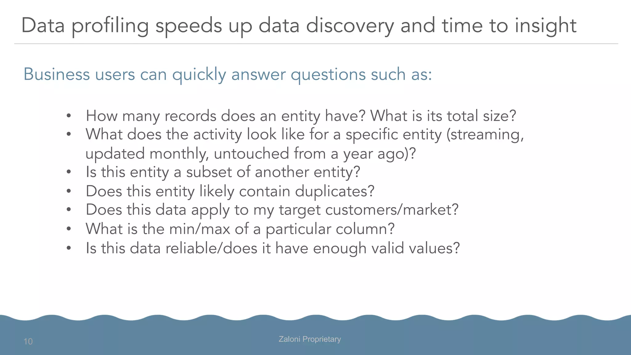 Business users can quickly answer questions such as:
Data profiling speeds up data discovery and time to insight
•  How many records does an entity have? What is its total size?
•  What does the activity look like for a specific entity (streaming,
updated monthly, untouched from a year ago)?
•  Is this entity a subset of another entity?
•  Does this entity likely contain duplicates?
•  Does this data apply to my target customers/market?
•  What is the min/max of a particular column?
•  Is this data reliable/does it have enough valid values?
Zaloni Proprietary10
 