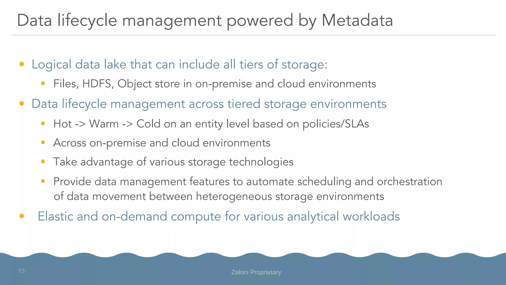 •  Logical data lake that can include all tiers of storage:
§  Files, HDFS, Object store in on-premise and cloud environments
•  Data lifecycle management across tiered storage environments
§  Hot -> Warm -> Cold on an entity level based on policies/SLAs
§  Across on-premise and cloud environments
§  Take advantage of various storage technologies
§  Provide data management features to automate scheduling and orchestration
of data movement between heterogeneous storage environments
•  Elastic and on-demand compute for various analytical workloads
Data lifecycle management powered by Metadata
Zaloni Proprietary13
 