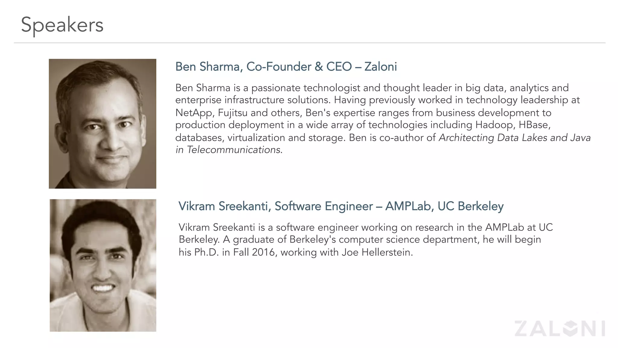 Speakers
Ben Sharma, Co-Founder & CEO – Zaloni
---
Ben Sharma is a passionate technologist and thought leader in big data, analytics and
enterprise infrastructure solutions. Having previously worked in technology leadership at
NetApp, Fujitsu and others, Ben's expertise ranges from business development to
production deployment in a wide array of technologies including Hadoop, HBase,
databases, virtualization and storage. Ben is co-author of Architecting Data Lakes and Java
in Telecommunications.
Vikram Sreekanti, Software Engineer – AMPLab, UC Berkeley
Vikram Sreekanti is a software engineer working on research in the AMPLab at UC
Berkeley. A graduate of Berkeley's computer science department, he will begin
his Ph.D. in Fall 2016, working with Joe Hellerstein.
 