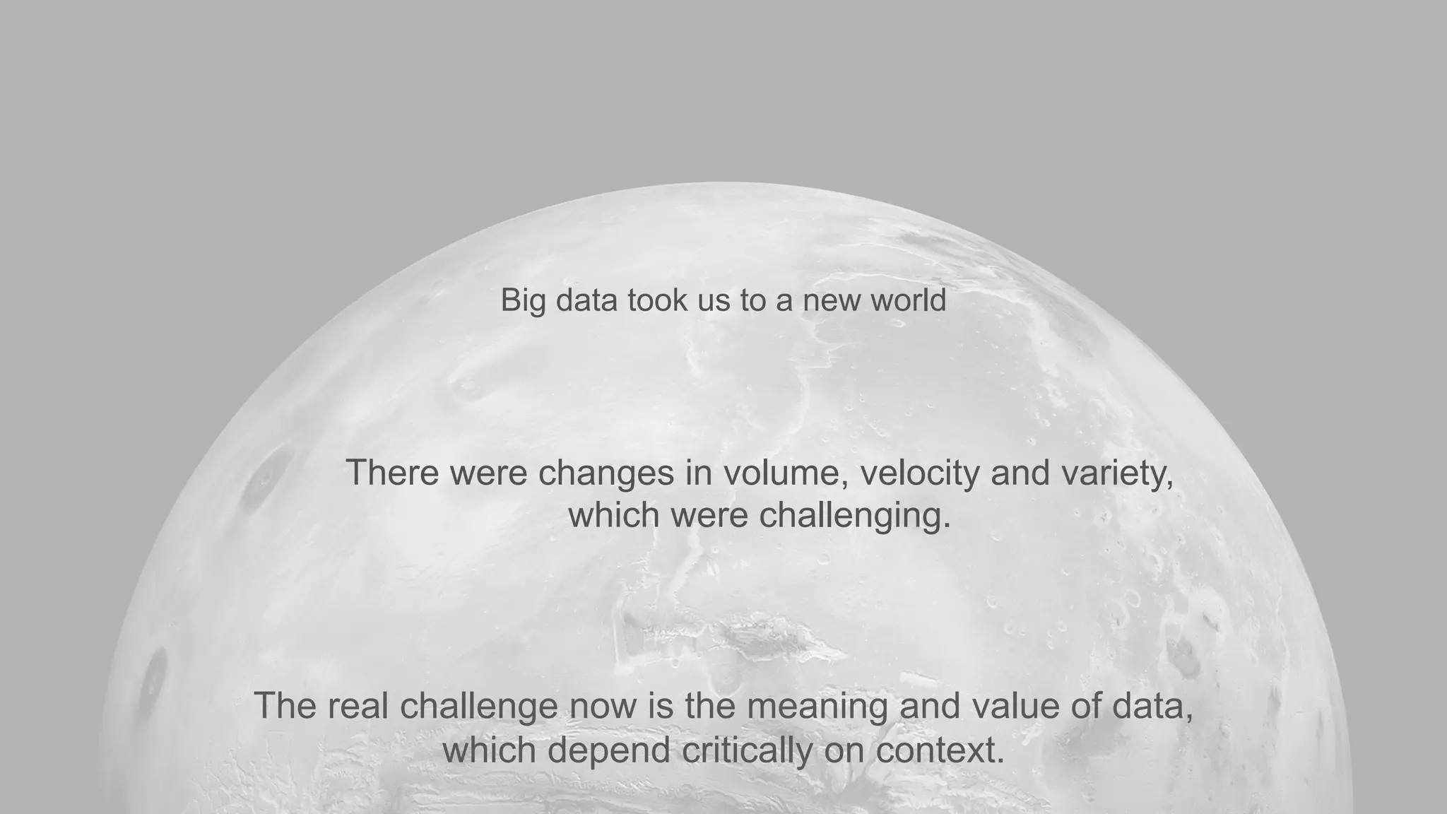 There were changes in volume, velocity and variety,
which were challenging.
The real challenge now is the meaning and value of data,
which depend critically on context.
Big data took us to a new world
 