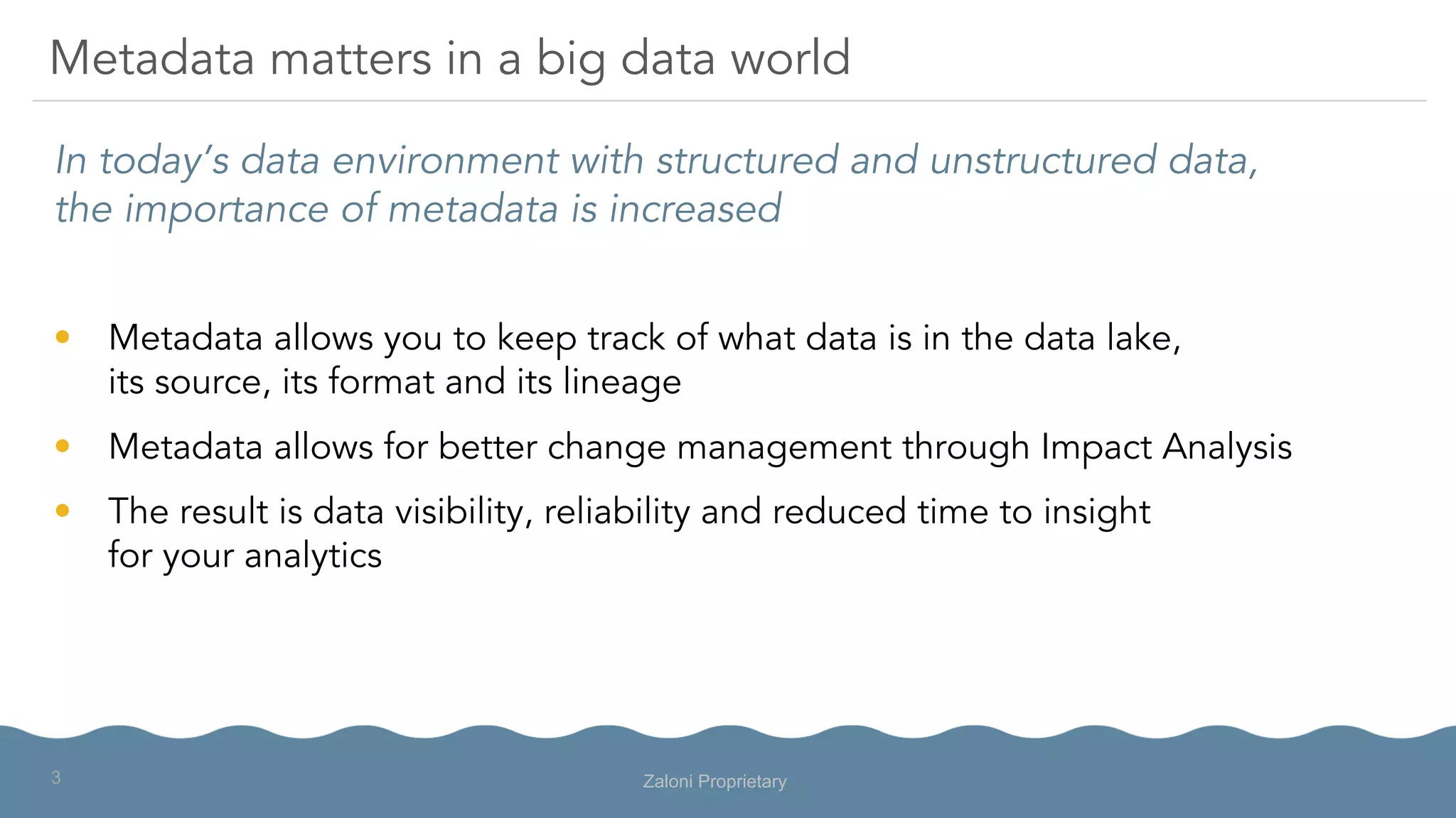 In today’s data environment with structured and unstructured data,
the importance of metadata is increased
•  Metadata allows you to keep track of what data is in the data lake,
its source, its format and its lineage
•  Metadata allows for better change management through Impact Analysis
•  The result is data visibility, reliability and reduced time to insight
for your analytics
Metadata matters in a big data world
Zaloni Proprietary3
 
