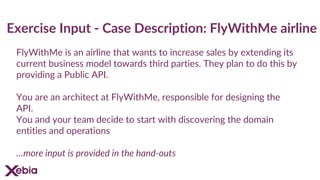 Exercise Input - Case Description: FlyWithMe airline
FlyWithMe is an airline that wants to increase sales by extending its
current business model towards third parties. They plan to do this by
providing a Public API.
You are an architect at FlyWithMe, responsible for designing the
API.
You and your team decide to start with discovering the domain
entities and operations
…more input is provided in the hand-outs
 