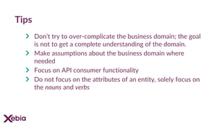 Tips
Don’t try to over-complicate the business domain; the goal
is not to get a complete understanding of the domain.
Make assumptions about the business domain where
needed
Focus on API consumer functionality
Do not focus on the attributes of an entity, solely focus on
the nouns and verbs
 