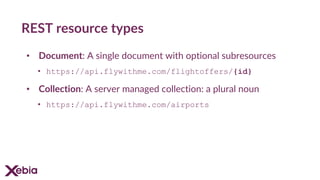 REST resource types
• Document: A single document with optional subresources
• https://api.flywithme.com/flightoffers/{id}
• Collection: A server managed collection: a plural noun
• https://api.flywithme.com/airports
 