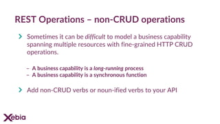 REST Operations – non-CRUD operations
Sometimes it can be difficult to model a business capability
spanning multiple resources with fine-grained HTTP CRUD
operations.
- A business capability is a long-running process
- A business capability is a synchronous function
Add non-CRUD verbs or noun-ified verbs to your API
 