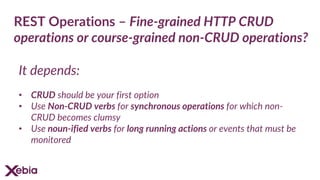 REST Operations – Fine-grained HTTP CRUD
operations or course-grained non-CRUD operations?
It depends:
• CRUD should be your first option
• Use Non-CRUD verbs for synchronous operations for which non-
CRUD becomes clumsy
• Use noun-ified verbs for long running actions or events that must be
monitored
 