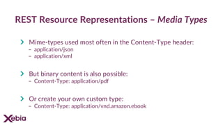 REST Resource Representations – Media Types
Mime-types used most often in the Content-Type header:
- application/json
- application/xml
But binary content is also possible:
- Content-Type: application/pdf
Or create your own custom type:
- Content-Type: application/vnd.amazon.ebook
 