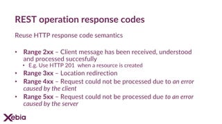 REST operation response codes
Reuse HTTP response code semantics
• Range 2xx – Client message has been received, understood
and processed succesfully
• E.g. Use HTTP 201 when a resource is created
• Range 3xx – Location redirection
• Range 4xx – Request could not be processed due to an error
caused by the client
• Range 5xx – Request could not be processed due to an error
caused by the server
 