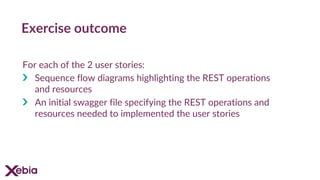 Exercise outcome
For each of the 2 user stories:
Sequence flow diagrams highlighting the REST operations
and resources
An initial swagger file specifying the REST operations and
resources needed to implemented the user stories
 