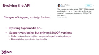 Evolving the API
• By using hypermedia or …
• Support versioning, but only on MAJOR versions
• Make backwards compatible changes and avoid breaking changes
• Deprecate but leave in old functionality
Changes will happen, so design for them.
 