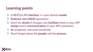 Learning points
A RESTful API interface <> your domain model
Embrace non-CRUD operations
Don’t be afraid of changes, but facilitate them in your API
design and in communication to your API consumers
Be pragmatic and work iteratively
Don’t forget about the people and the process
 