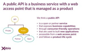 A public API is a business service with a web
access point that is managed as a product
We think a public API
• is a open or partner service
• that exposes business capabilities
• through consumer-friendly operations
• that are used to built new applications
• accessible from a web access point
• and follows a product life cycle
API
Private Public
OpenPartner
 